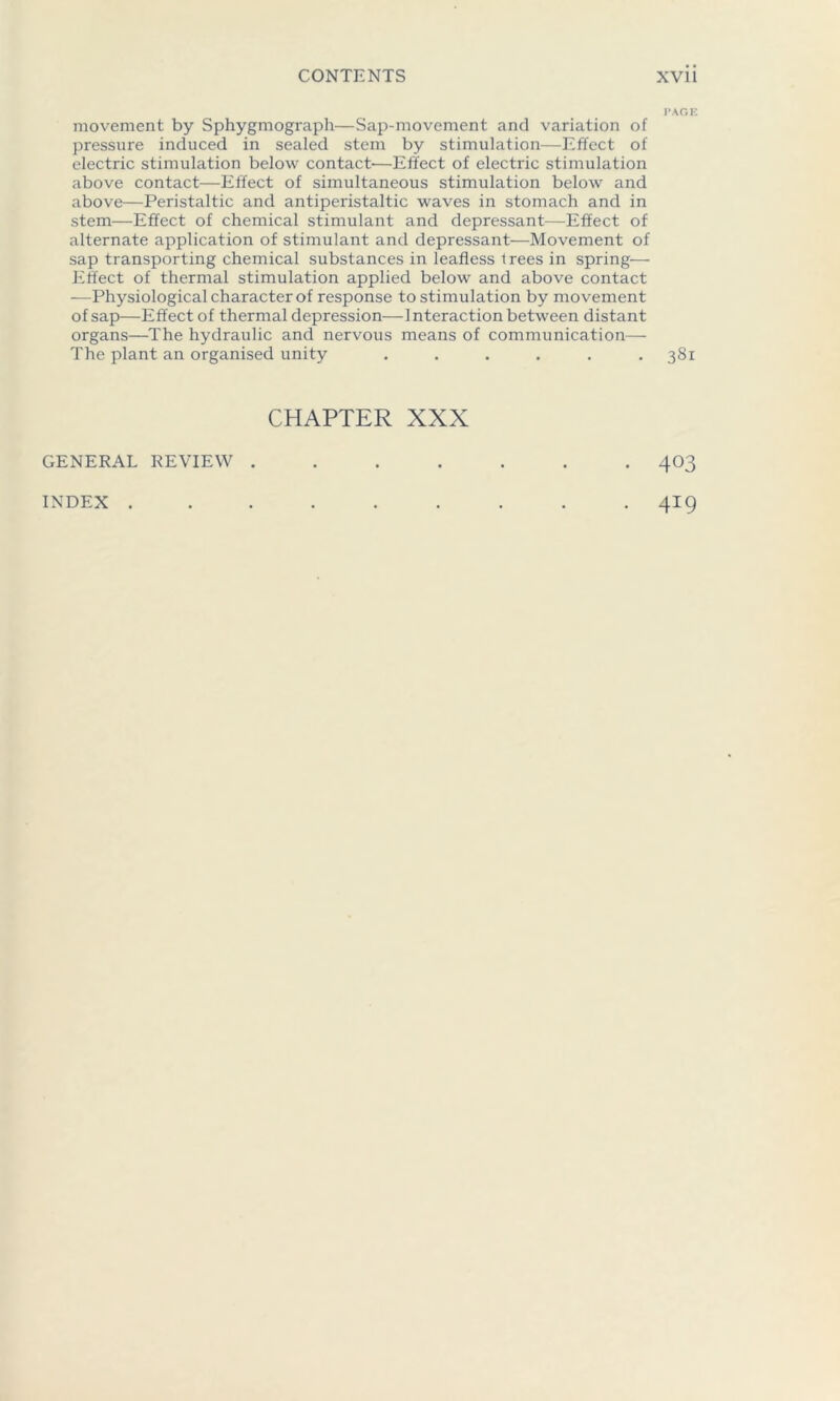 movement by Sphygmograph—Sap-movement and variation of pressure induced in sealed stem by stimulation—Effect of electric stimulation below contact'—Effect of electric stimulation above contact—Effect of simultaneous stimulation below and above—Peristaltic and antiperistaltic waves in stomach and in stem—Effect of chemical stimulant and depressant—Effect of alternate application of stimulant and depressant—Movement of sap transporting chemical substances in leafless trees in spring— Effect of thermal stimulation applied below and above contact —Physiological character of response to stimulation by movement of sap—Effect of thermal depression—Interaction between distant organs—The hydraulic and nervous means of communication— The plant an organised unity ...... CHAPTER XXX GENERAL REVIEW . INDEX . PAGE 381 403 419