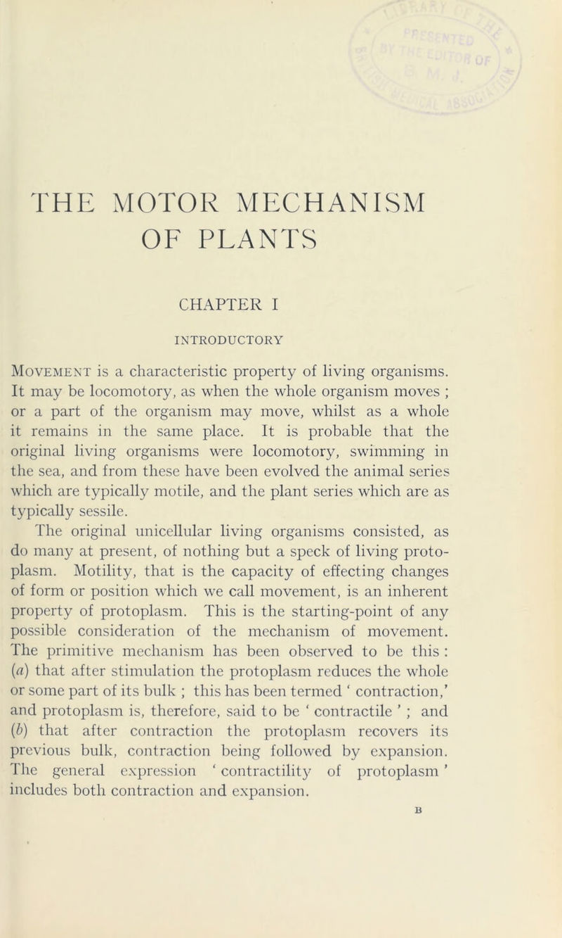 THE MOTOR MECHANISM OF PLANTS CHAPTER I INTRODUCTORY Movement is a characteristic property of living organisms. It may be locomotory, as when the whole organism moves ; or a part of the organism may move, whilst as a whole it remains in the same place. It is probable that the original living organisms were locomotory, swimming in the sea, and from these have been evolved the animal series which are typically motile, and the plant series which are as typically sessile. The original unicellular living organisms consisted, as do many at present, of nothing but a speck of living proto- plasm. Motility, that is the capacity of effecting changes of form or position which we call movement, is an inherent property of protoplasm. This is the starting-point of any possible consideration of the mechanism of movement. The primitive mechanism has been observed to be this : (a) that after stimulation the protoplasm reduces the whole or some part of its bulk ; this has been termed ‘ contraction,’ and protoplasm is, therefore, said to be ‘ contractile ’ ; and (b) that after contraction the protoplasm recovers its previous bulk, contraction being followed by expansion. The general expression ‘ contractility of protoplasm ’ includes both contraction and expansion. u