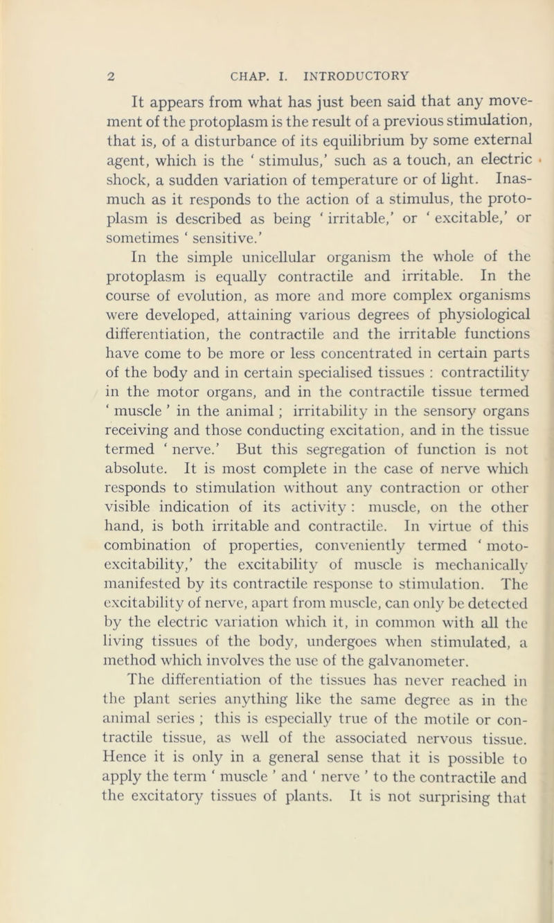 It appears from what has just been said that any move- ment of the protoplasm is the result of a previous stimulation, that is, of a disturbance of its equilibrium by some external agent, which is the ‘ stimulus,’ such as a touch, an electric • shock, a sudden variation of temperature or of light. Inas- much as it responds to the action of a stimulus, the proto- plasm is described as being ‘ irritable,' or ‘ excitable,’ or sometimes ‘ sensitive.’ In the simple unicellular organism the whole of the protoplasm is equally contractile and irritable. In the course of evolution, as more and more complex organisms were developed, attaining various degrees of physiological differentiation, the contractile and the irritable functions have come to be more or less concentrated in certain parts of the body and in certain specialised tissues : contractility in the motor organs, and in the contractile tissue termed ‘ muscle ’ in the animal; irritability in the sensory organs receiving and those conducting excitation, and in the tissue termed ‘ nerve.’ But this segregation of function is not absolute. It is most complete in the case of nerve which responds to stimulation without any contraction or other visible indication of its activity : muscle, on the other hand, is both irritable and contractile. In virtue of this combination of properties, conveniently termed ‘ moto- excitability,’ the excitability of muscle is mechanically manifested by its contractile response to stimulation. The excitability of nerve, apart from muscle, can only be detected by the electric variation which it, in common with all the living tissues of the body, undergoes when stimulated, a method which involves the use of the galvanometer. The differentiation of the tissues has never reached in the plant series anything like the same degree as in the animal series ; this is especially true of the motile or con- tractile tissue, as well of the associated nervous tissue. Hence it is only in a general sense that it is possible to apply the term ‘ muscle ’ and ‘ nerve ’ to the contractile and the excitatory tissues of plants. It is not surprising that
