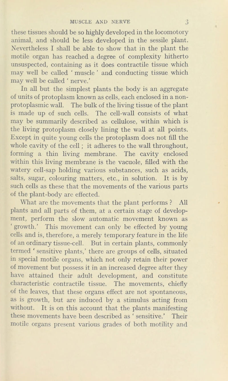 MUSCLE AND NERVE J these tissues should be so highly developed in the locomotory animal, and should be less developed in the sessile plant. Nevertheless I shall be able to show that in the plant the motile organ has reached a degree of complexity hitherto unsuspected, containing as it does contractile tissue which may well be called ‘ muscle ’ and conducting tissue which may well be called ‘ nerve.’ In all but the simplest plants the body is an aggregate of units of protoplasm known as cells, each enclosed in a non- protoplasmic wall. The bulk of the living tissue of the plant is made up of such cells. The cell-wall consists of what may be summarily described as cellulose, within which is the living protoplasm closely lining the wall at all points. Except in quite young cells the protoplasm does not fill the whole cavity of the cell; it adheres to the wall throughout, forming a thin living membrane. The cavity enclosed within this living membrane is the vacuole, filled with the watery cell-sap holding various substances, such as acids, salts, sugar, colouring matters, etc., in solution. It is by such cells as these that the movements of the various parts of the plant-body are effected. What are the movements that the plant performs ? All plants and all parts of them, at a certain stage of develop- ment, perform the slow automatic movement known as ‘ growth.’ This movement can only be effected by young cells and is, therefore, a merely temporary feature in the life of an ordinary tissue-cell. But in certain plants, commonly termed ' sensitive plants,’ there arc groups of cells, situated in special motile organs, which not only retain their power of movement but possess it in an increased degree after they have attained their adult development, and constitute characteristic contractile tissue. The movements, chiefly of the leaves, that these organs effect are not spontaneous, as is growth, but are induced by a stimulus acting from without. It is on this account that the plants manifesting these movements have been described as ‘ sensitive.’ Their motile organs present various grades of both motility and