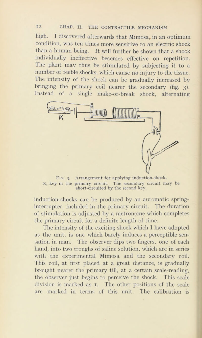 high. I discovered afterwards that Mimosa,, in an optimum condition, was ten times more sensitive to an electric shock than a human being. It will further be shown that a shock individually ineffective becomes effective on repetition, the plant may thus be stimulated by subjecting it to a number of feeble shocks, which cause no injury to the tissue. Ihe intensity of the shock can be gradually increased by bringing the primary coil nearer the secondary (fig. 3). Instead of a single make-or-break shock, alternating Fig. 3. Arrangement for applying induction-shock. k, key in the primary circuit. The secondary circuit may be short-circuited by the second key. induction-shocks can be produced by an automatic spring- interrupter, included in the primary circuit. The duration of stimulation is adjusted by a metronome which completes the primary circuit for a definite length of time. The intensity of the exciting shock which I have adopted as the unit, is one which barely induces a perceptible sen- sation in man. The observer dips two fingers, one of each hand, into two troughs of saline solution, which are in series with the experimental Mimosa and the secondary coil. This coil, at first placed at a great distance, is gradually brought nearer the primary till, at a certain scale-reading, the observer just begins to perceive the shock. This scale division is marked as 1. The other positions of the scale are marked in terms of this unit. The calibration is