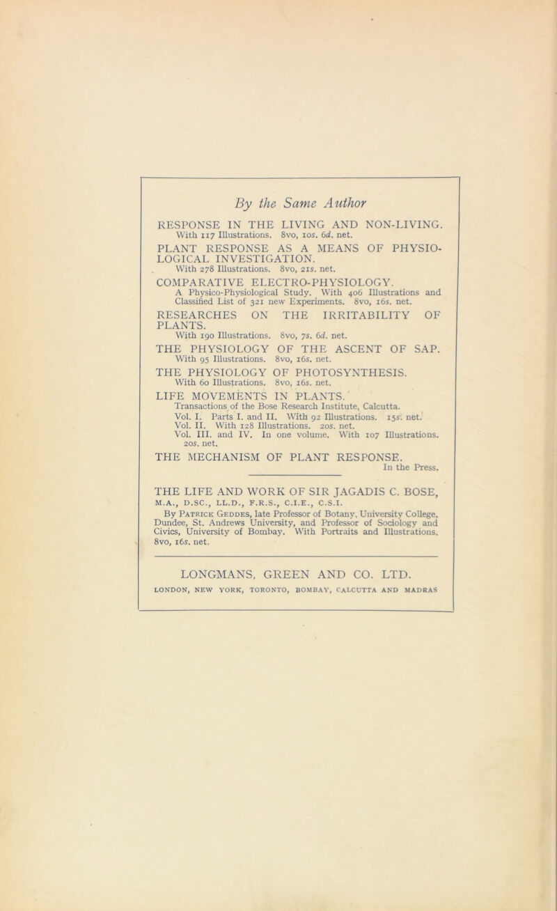 By the Same Author RESPONSE IN THE LIVING AND NON-LIVING. With 117 Illustrations. 8vo, 10s. 6d. net. PLANT RESPONSE AS A MEANS OF PHYSIO- LOGICAL INVESTIGATION. With 278 Illustrations. 8vo, 21s. net. COMPARATIVE ELECTRO-PHYSIOLOGY. A Physico-Physiological Study. With 406 Illustrations and Classified List of 321 new Experiments. 8vo, 16s. net. RESEARCHES ON THE IRRITABILITY OF PLANTS. With 190 Illustrations. 8vo, 7s. 6d. net. THE PHYSIOLOGY OF THE ASCENT OF SAP. With 95 Illustrations. 8vo, 16s. net. THE PHYSIOLOGY OF PHOTOSYNTHESIS. With 60 Illustrations. 8vo, 16s. net. LIFE MOVEMENTS IN PLANTS. Transactions of the Bose Research Institute, Calcutta. Vol. I. Parts I. and II. With 92 Illustrations. 15s. net. Vol. II. With 128 Illustrations. 20s. net. Vol. III. and IV. In one volume. With 107 Illustrations. 20s. net. THE MECHANISM OF PLANT RESPONSE. In the Press. THE LIFE AND WORK OF SIR JAGADIS C. BOSE, M.A., D.SC., LL.D., F.R.S., C.I.E., C.S.I. By Patrick Geddes, late Professor of Botany. University College, Dundee, St. Andrews University, and Professor of Sociology and Civics, University of Bombay. With Portraits and Illustrations. 8vo, its. net. LONGMANS, GREEN AND CO. LTD. LONDON, NEW YORK, TORONTO, BOMBAY, CALCUTTA AND MADRAS