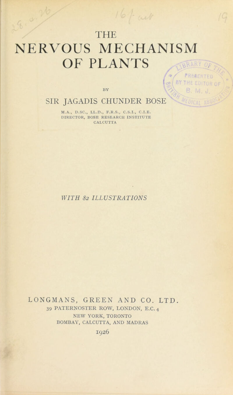 THE NERVOUS MECHANISM OF PLANTS L( BY THEE BY SIR JAGADIS CHUNDER BOSE M.A., D.SC., LL.D., F.K.S., C.S.I., C.I.E. DIRECTOR, BOSE RESEARCH INSTITUTE CALCUTTA WITH 82 ILLUSTRATIONS LONGMANS, GREEN AND CO. LTD. 39 PATERNOSTER ROW, LONDON, E.C. 4 NEW YORK, TORONTO BOMBAY, CALCUTTA, AND MADRAS I926