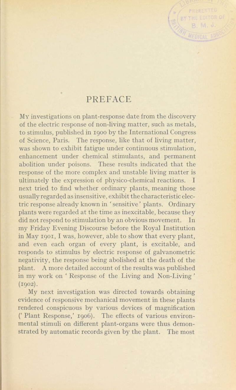 PREFACE My investigations on plant-response date from the discovery of the electric response of non-living matter, such as metals, to stimulus, published in 1900 by the International Congress of Science, Paris. The response, like that of living matter, was shown to exhibit fatigue under continuous stimulation, enhancement under chemical stimulants, and permanent abolition under poisons. These results indicated that the response of the more complex and unstable living matter is ultimately the expression of physico-chemical reactions. I next tried to find whether ordinary plants, meaning those usually regarded as insensitive, exhibit the characteristic elec- tric response already known in ‘ sensitive ’ plants. Ordinary plants were regarded at the time as inexcitable, because they did not respond to stimulation by an obvious movement. In my Friday Evening Discourse before the Royal Institution in May 1901, I was, however, able to show that every plant, and even each organ of every plant, is excitable, and responds to stimulus by electric response of galvanometric negativity, the response being abolished at the death of the plant. A more detailed account of the results was published in my work on ‘ Response of the Living and Non-Living ’ (1902). My next investigation was directed towards obtaining evidence of responsive mechanical movement in these plants rendered conspicuous by various devices of magnification (‘ Plant Response/ 1906). The effects of various environ- mental stimuli on different plant-organs were thus demon- strated by automatic records given by the plant. The most