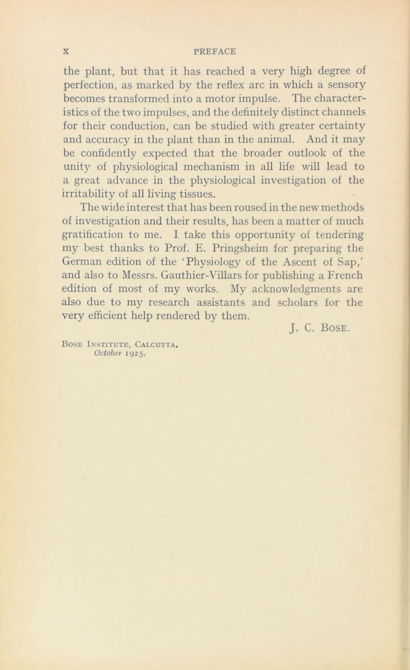 the plant, but that it has reached a very high degree of perfection, as marked by the reflex arc in which a sensory becomes transformed into a motor impulse. The character- istics of the two impulses, and the definitely distinct channels for their conduction, can be studied with greater certainty and accuracy in the plant than in the animal. And it may be confidently expected that the broader outlook of the unity of physiological mechanism in all life will lead to a great advance in the physiological investigation of the irritability of all living tissues. The wide interest that has been roused in the new methods of investigation and their results, has been a matter of much gratification to me. I take this opportunity of tendering my best thanks to Prof. E. Pringsheim for preparing the German edition of the ‘Physiology of the Ascent of Sap,’ and also to Messrs. Gauthier-Villars for publishing a French edition of most of my works. My acknowledgments are also due to my research assistants and scholars for the very efficient help rendered by them. J. C. Bose. Bose Institute, Calcutta. October 1925.