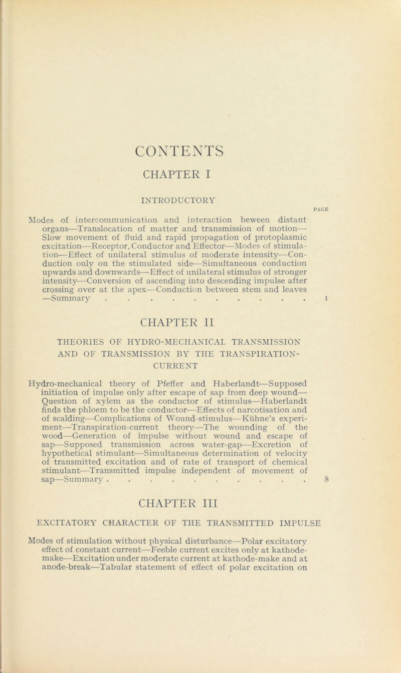 CONTENTS CHAPTER I INTRODUCTORY PAGE Modes of intercommunication and interaction beween distant organs—Translocation of matter and transmission of motion— Slow movement of fluid and rapid propagation of protoplasmic excitation—Receptor, Conductor and Effector—Modes of stimula- tion—Effect of unilateral stimulus of moderate intensity—Con- duction only on the stimulated side—Simultaneous conduction upwards and downwards—Effect of unilateral stimulus of stronger intensity—Conversion of ascending into descending impulse after crossing over at the apex—Conduction between stem and leaves —Summary .......... i CHAPTER II THEORIES OF HYDRO-MECHANICAL TRANSMISSION AND OF TRANSMISSION BY THE TRANSPIRATION- CURRENT Hydro-mechanical theory of Pfeffer and Haberlandt—Supposed initiation of impulse only after escape of sap from deep wound— Question of xylem as the conductor of stimulus—Haberlandt finds the phloem to be the conductor—Effects of narcotisation and of scalding—Complications of Wound-stimulus-—Kiihne’s experi- ment—Transpiration-current theory—The wounding of the wood—Generation of impulse without wound and escape of sap—Supposed transmission across water-gap—Excretion of hypothetical stimulant-—Simultaneous determination of velocity of transmitted excitation and of rate of transport of chemical stimulant—Transmitted impulse independent of movement of sap—Summary .......... 8 CHAPTER III EXCITATORY CHARACTER OF THE TRANSMITTED IMPULSE Modes of stimulation without physical disturbance—Polar excitatory effect of constant current—Feeble current excites only at kathode- make—Excitation under moderate current at kathode-make and at anode-break—Tabular statement of effect of polar excitation on