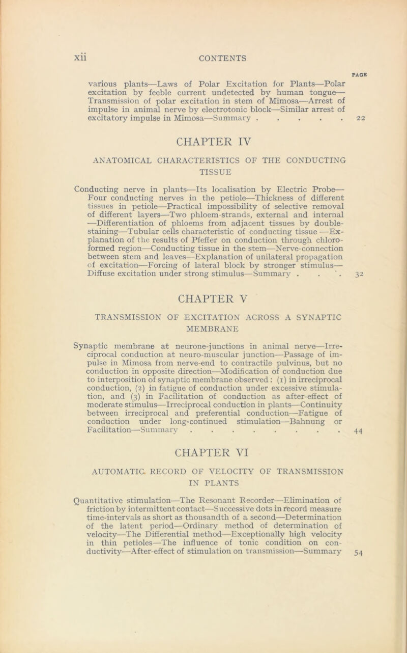 PAGE various plants—Laws of Polar Excitation for Plants—Polar excitation by feeble current undetected by human tongue— Transmission of polar excitation in stem of Mimosa—Arrest of impulse in animal nerve by electrotonic block—Similar arrest of excitatory impulse in Mimosa—Summary ..... 22 CHAPTER IV ANATOMICAL CHARACTERISTICS OF THE CONDUCTING TISSUE Conducting nerve in plants—Its localisation by Electric Probe— Four conducting nerves in the petiole—Thickness of different tissues in petiole—Practical impossibility of selective removal of different layers—Two phloem-strands, external and internal —Differentiation of phloems from adjacent tissues by double- staining—Tubular cells characteristic of conducting tissue—Ex- planation of the results of Pfeifer on conduction through chloro- formed region—Conducting tissue in the stem—Nerve-connection between stem and leaves—Explanation of unilateral propagation of excitation—Forcing of lateral block by stronger stimulus— Diffuse excitation under strong stimulus—Summary . . '. 32 CHAPTER V TRANSMISSION OF EXCITATION ACROSS A SYNAPTIC MEMBRANE Synaptic membrane at neurone-junctions in animal nerve—Irre- ciprocal conduction at neuro-muscular junction—Passage of im- pulse in Mimosa from nerve-end to contractile pulvinus, but no conduction in opposite direction—Modification of conduction due to interposition of synaptic membrane observed: (1) in irreciprocal conduction, (2) in fatigue of conduction under excessive stimula- tion, and (3) in Facilitation of conduction as after-effect of moderate stimulus—Irreciprocal conduction in plants—Continuity between irreciprocal and preferential conduction—Fatigue of conduction under long-continued stimulation—Bahnung or Facilitation—Summary ........ 44 CHAPTER VI AUTOMATIC RECORD OF VELOCITY OF TRANSMISSION IN PLANTS Quantitative stimulation—The Resonant Recorder—Elimination of friction by intermittent contact—Successive dots in record measure time-intervals as short as thousandth of a second—Determination of the latent period—Ordinary method of determination of velocity—The Differential method—Exceptionally high velocity in thin petioles—The influence of tonic condition on con- ductivity—After-effect of stimulation on transmission—Summary 54