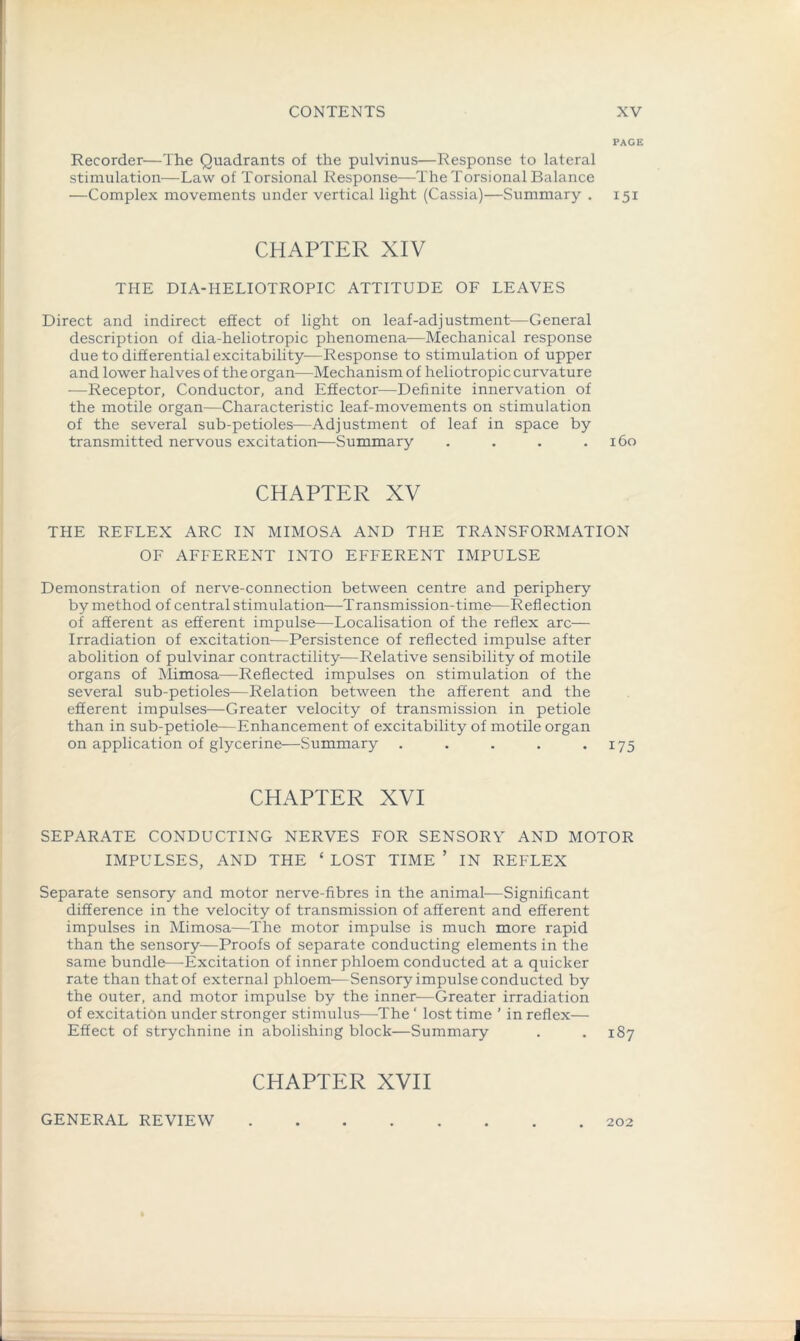 PAGE Recorder—The Quadrants of the pulvinus—Response to lateral stimulation—Law of Torsional Response—The Torsional Balance —Complex movements under vertical light (Cassia)—Summary . 151 CHAPTER XIV THE DIA-HELIOTROPIC ATTITUDE OF LEAVES Direct and indirect effect of light on leaf-adjustment—General description of dia-heliotropic phenomena-—Mechanical response due to differential excitability—Response to stimulation of upper and lower halves of the organ—Mechanism of heliotropic curvature —Receptor, Conductor, and Effector—Definite innervation of the motile organ—Characteristic leaf-movements on stimulation of the several sub-petioles—Adjustment of leaf in space by transmitted nervous excitation—Summary . . . .160 CHAPTER XV THE REFLEX ARC IN MIMOSA AND THE TRANSFORMATION OF AFFERENT INTO EFFERENT IMPULSE Demonstration of nerve-connection between centre and periphery by method of central stimulation—Transmission-time—Reflection of afferent as efferent impulse—Localisation of the reflex arc— Irradiation of excitation—Persistence of reflected impulse after abolition of pulvinar contractility—Relative sensibility of motile organs of Mimosa—Reflected impulses on stimulation of the several sub-petioles—Relation between the afferent and the efferent impulses—Greater velocity of transmission in petiole than in sub-petiole—Enhancement of excitability of motile organ on application of glycerine—Summary . . . . .175 CHAPTER XVI SEPARATE CONDUCTING NERVES FOR SENSORY AND MOTOR IMPULSES, AND THE £ LOST TIME ’ IN REFLEX Separate sensory and motor nerve-fibres in the animal-—Significant difference in the velocity of transmission of afferent and efferent impulses in Mimosa—The motor impulse is much more rapid than the sensory—Proofs of separate conducting elements in the same bundle—Excitation of inner phloem conducted at a quicker rate than that of external phloem—Sensory impulse conducted by the outer, and motor impulse by the inner—Greater irradiation of excitation under stronger stimulus—The ‘ lost time ’ in reflex— Effect of strychnine in abolishing block—Summary . .187 CHAPTER XVII GENERAL REVIEW 202