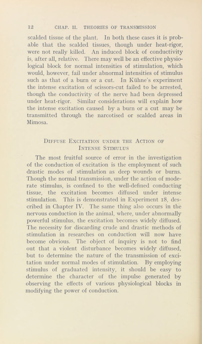 scalded tissue of the plant. In both these cases it is prob- able that the scalded tissues, though under heat-rigor, were not really killed. An induced block of conductivity is, after all, relative. There may well be an effective physio- logical block for normal intensities of stimulation, which would, however, fail under abnormal intensities of stimulus such as that of a burn or a cut. In Kiihne’s experiment the intense excitation of scissors-cut failed to be arrested, though the conductivity of the nerve had been depressed under heat-rigor. Similar considerations will explain how the intense excitation caused by a burn or a cut may be transmitted through the narcotised or scalded areas in Mimosa. Diffuse Excitation under the Action of Intense Stimulus The most fruitful source of error in the investigation of the conduction of excitation is the employment of such drastic modes of stimulation as deep wounds or burns. Though the normal transmission, under the action of mode- rate stimulus, is confined to the well-defined conducting tissue, the excitation becomes diffused under intense stimulation. This is demonstrated in Experiment 18, des- cribed in Chapter IV. The same thing also occurs in the nervous conduction in the animal, where, under abnormally powerful stimulus, the excitation becomes widely diffused. The necessity for discarding crude and drastic methods of stimulation in researches on conduction will now have become obvious. The object of inquiry is not to find out that a violent disturbance becomes widely diffused, but to determine the nature of the transmission of exci- tation under normal modes of stimulation. By employing stimulus of graduated intensity, it should be easy to determine the character of the impulse generated by observing the effects of various physiological blocks in modifying the power of conduction.