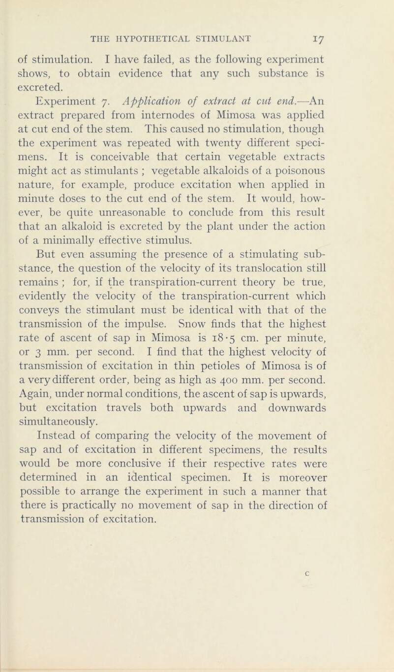 of stimulation. I have failed, as the following experiment shows, to obtain evidence that any such substance is excreted. Experiment 7. Application of extract at cut end.—An extract prepared from internodes of Mimosa was applied at cut end of the stem. This caused no stimulation, though the experiment was repeated with twenty different speci- mens. It is conceivable that certain vegetable extracts might act as stimulants ; vegetable alkaloids of a poisonous nature, for example, produce excitation when applied in minute doses to the cut end of the stem. It would, how- ever, be quite unreasonable to conclude from this result that an alkaloid is excreted by the plant under the action of a minimally effective stimulus. But even assuming the presence of a stimulating sub- stance, the question of the velocity of its translocation still remains ; for, if the transpiration-current theory be true, evidently the velocity of the transpiration-current which conveys the stimulant must be identical with that of the transmission of the impulse. Snow finds that the highest rate of ascent of sap in Mimosa is 18-5 cm. per minute, or 3 mm. per second. I find that the highest velocity of transmission of excitation in thin petioles of Mimosa is of a very different order, being as high as 400 mm. per second. Again, under normal conditions, the ascent of sap is upwards, but excitation travels both upwards and downwards simultaneously. Instead of comparing the velocity of the movement of sap and of excitation in different specimens, the results would be more conclusive if their respective rates were determined in an identical specimen. It is moreover possible to arrange the experiment in such a manner that there is practically no movement of sap in the direction of transmission of excitation.