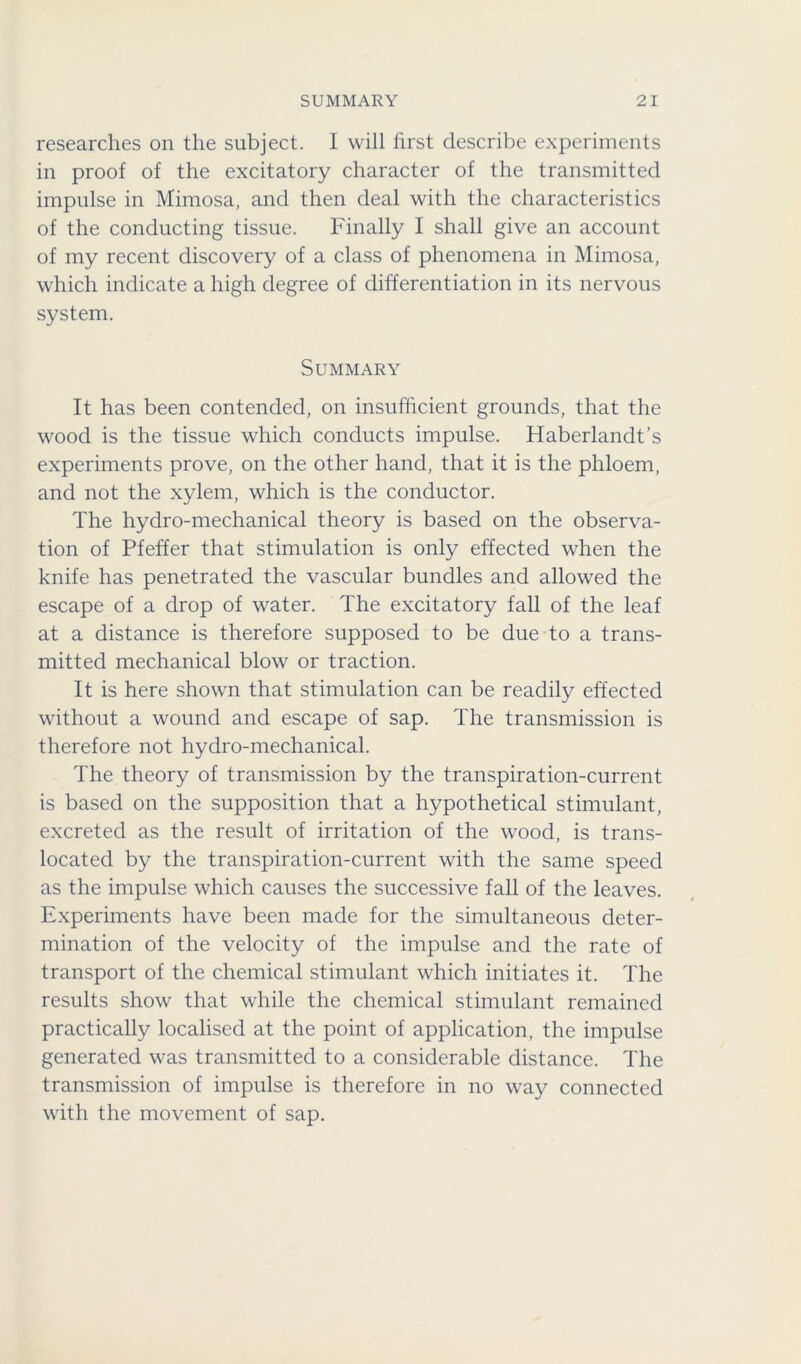 researches on the subject. I will first describe experiments in proof of the excitatory character of the transmitted impulse in Mimosa, and then deal with the characteristics of the conducting tissue. Finally I shall give an account of my recent discovery of a class of phenomena in Mimosa, which indicate a high degree of differentiation in its nervous system. Summary It has been contended, on insufficient grounds, that the wood is the tissue which conducts impulse. Haberlandt’s experiments prove, on the other hand, that it is the phloem, and not the xylem, which is the conductor. The hydro-mechanical theory is based on the observa- tion of Pfeffer that stimulation is only effected when the knife has penetrated the vascular bundles and allowed the escape of a drop of water. The excitatory fall of the leaf at a distance is therefore supposed to be due to a trans- mitted mechanical blow or traction. It is here shown that stimulation can be readily effected without a wound and escape of sap. The transmission is therefore not hydro-mechanical. The theory of transmission by the transpiration-current is based on the supposition that a hypothetical stimulant, excreted as the result of irritation of the wood, is trans- located by the transpiration-current with the same speed as the impulse which causes the successive fall of the leaves. Experiments have been made for the simultaneous deter- mination of the velocity of the impulse and the rate of transport of the chemical stimulant which initiates it. The results show that while the chemical stimulant remained practically localised at the point of application, the impulse generated was transmitted to a considerable distance. The transmission of impulse is therefore in no way connected with the movement of sap.
