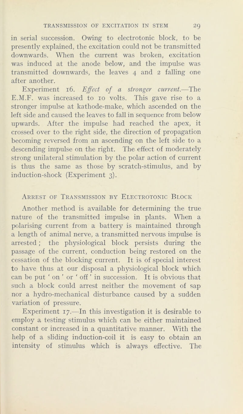 TRANSMISSION OF EXCITATION IN STEM 2Q in serial succession. Owing to electrotonic block, to be presently explained, the excitation could not be transmitted downwards. When the current was broken, excitation was induced at the anode below, and the impulse was transmitted downwards, the leaves 4 and 2 falling one after another. Experiment 16. Effect of a stronger current.—The E.M.F. was increased to 10 volts. This gave rise to a stronger impulse at kathode-make, which ascended on the left side and caused the leaves to fall in sequence from below upwards. After the impulse had reached the apex, it crossed over to the right side, the direction of propagation becoming reversed from an ascending on the left side to a descending impulse on the right. The effect of moderately strong unilateral stimulation by the polar action of current is thus the same as those by scratch-stimulus, and by induction-shock (Experiment 3). Arrest of Transmission by Electrotonic Block Another method is available for determining the true nature of the transmitted impulse in plants. When a polarising current from a battery is maintained through a length of animal nerve, a transmitted nervous impulse is arrested; the physiological block persists during the passage of the current, conduction being restored on the cessation of the blocking current. It is of special interest to have thus at our disposal a physiological block which can be put ‘ on ’ or ‘ off' in succession. It is obvious that such a block could arrest neither the movement of sap nor a hydro-mechanical disturbance caused by a sudden variation of pressure. Experiment 17.—In this investigation it is desirable to employ a testing stimulus which can be either maintained constant or increased in a quantitative manner. With the help of a sliding induction-coil it is easy to obtain an intensity of stimulus which is always effective. The