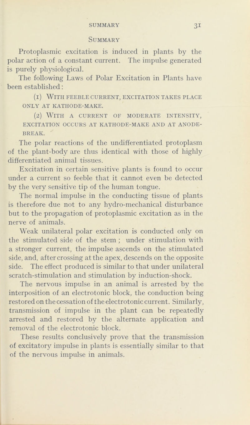 Summary Protoplasmic excitation is induced in plants by the polar action of a constant current. The impulse generated is purely physiological. The following Laws of Polar Excitation in Plants have been established: (1) With feeble current, excitation takes place ONLY AT KATHODE-MAKE. (2) With a current of moderate intensity, EXCITATION OCCURS AT KATHODE-MAKE AND AT ANODE- BREAK. The polar reactions of the undifferentiated protoplasm of the plant-body are thus identical with those of highly differentiated animal tissues. Excitation in certain sensitive plants is found to occur under a current so feeble that it cannot even be detected by the very sensitive tip of the human tongue. The normal impulse in the conducting tissue of plants is therefore due not to any hydro-mechanical disturbance but to the propagation of protoplasmic excitation as in the nerve of animals. Weak unilateral polar excitation is conducted only on the stimulated side of the stem ; under stimulation with a stronger current, the impulse ascends on the stimulated side, and, after crossing at the apex, descends on the opposite side. The effect produced is similar to that under unilateral scratch-stimulation and stimulation by induction-shock. The nervous impulse in an animal is arrested by the interposition of an electrotonic block, the conduction being restored on the cessation of the electrotonic current. Similarly, transmission of impulse in the plant can be repeatedly arrested and restored by the alternate application and removal of the electrotonic block. These results conclusively prove that the transmission of excitatory impulse in plants is essentially similar to that of the nervous impulse in animals.