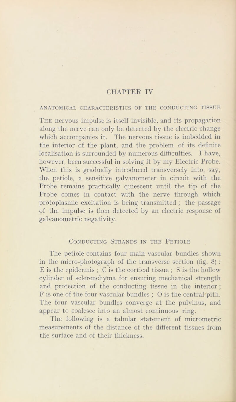 ANATOMICAL CHARACTERISTICS OF THE CONDUCTING TISSUE The nervous impulse is itself invisible, and its propagation along the nerve can only be detected by the electric change which accompanies it. The nervous tissue is imbedded in the interior of the plant, and the problem of its definite localisation is surrounded by numerous difficulties. I have, however, been successful in solving it by my Electric Probe. When this is gradually introduced transversely into, say, the petiole, a sensitive galvanometer in circuit with the Probe remains practically quiescent until the tip of the Probe comes in contact with the nerve through which protoplasmic excitation is being transmitted ; the passage of the impulse is then detected by an electric response of galvanometric negativity. Conducting Strands in the Petiole The petiole contains four main vascular bundles shown in the micro-photograph of the transverse section (fig. 8) : E is the epidermis ; C is the cortical tissue ; S is the hollow cylinder of sclerenchyma for ensuring mechanical strength and protection of the conducting tissue in the interior ; F is one of the four vascular bundles ; O is the central pith. The four vascular bundles converge at the pulvinus, and appear to coalesce into an almost continuous ring. The following is a tabular statement of micrometric measurements of the distance of the different tissues from the surface and of their thickness.