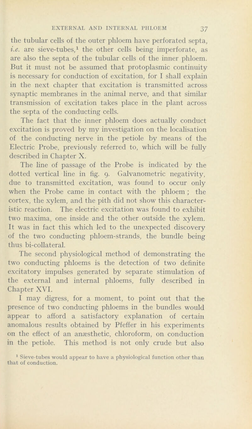 the tubular cells of the outer phloem have perforated septa, i.e. are sieve-tubes,1 the other cells being imperforate, as are also the septa of the tubular cells of the inner phloem. But it must not be assumed that protoplasmic continuity is necessary for conduction of excitation, for I shall explain in the next chapter that excitation is transmitted across synaptic membranes in the animal nerve, and that similar transmission of excitation takes place in the plant across the septa of the conducting cells. The fact that the inner phloem does actually conduct excitation is proved by my investigation on the localisation of the conducting nerve in the petiole by means of the Electric Probe, previously referred to, which will be fully described in Chapter X. The line of passage of the Probe is indicated by the dotted vertical line in fig. 9. Galvanometric negativity, due to transmitted excitation, was found to occur only when the Probe came in contact with the phloem ; the cortex, the xylem, and the pith did not show this character- istic reaction. The electric excitation was found to exhibit two maxima, one inside and the other outside the xylem. It was in fact this which led to the unexpected discovery of the two conducting phloem-strands, the bundle being thus bi-collateral. The second physiological method of demonstrating the two conducting phloems is the detection of two definite excitatory impulses generated by separate stimulation of the external and internal phloems, fully described in Chapter XVI. I may digress, for a moment, to point out that the presence of two conducting phloems in the bundles would appear to afford a satisfactory explanation of certain anomalous results obtained by Pfeffer in his experiments on the effect of an anaesthetic, chloroform, on conduction in the petiole. This method is not only crude but also 1 Sieve-tubes would appear to have a physiological function other than that of conduction.