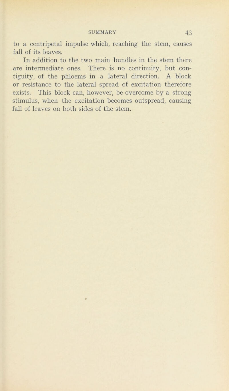 to a centripetal impulse which, reaching the stem, causes fall of its leaves. In addition to the two main bundles in the stem there are intermediate ones. There is no continuity, but con- tiguity, of the phloems in a lateral direction. A block or resistance to the lateral spread of excitation therefore exists. This block can, however, be overcome by a strong stimulus, when the excitation becomes outspread, causing fall of leaves on both sides of the stem.