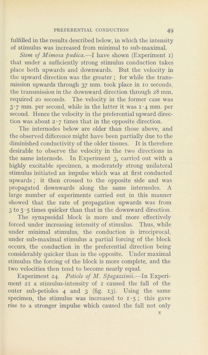 fulfilled in the results described below, in which the intensity of stimulus was increased from minimal to sub-maximal. Stem of Mimosa pudica.—I have shown (Experiment i) that under a sufficiently strong stimulus conduction takes place both upwards and downwards. But the velocity in the upward direction was the greater ; for while the trans- mission upwards through 37 mm. took place in 10 seconds, the transmission in the downward direction through 28 mm. required 20 seconds. The velocity in the former case was 3-7 mm. per second, while in the latter it was 1-4 mm. per second. Hence the velocity in the preferential upward direc- tion was about 2*7 times that in the opposite direction. The internodes below are older than those above, and the observed difference might have been partially due to the diminished conductivity of the older tissues. It is therefore desirable to observe the velocity in the two directions in the same internode. In Experiment 3, carried out with a highly excitable specimen, a moderately strong unilateral stimulus initiated an impulse which was at first conducted upwards ; it then crossed to the opposite side and was propagated downwards along the same internodes. A large number of experiments carried out in this manner showed that the rate of propagation upwards was from 3 to 3 -5 times quicker than that in the downward direction. The synapsoidal block is more and more effectively forced under increasing intensity of stimulus. Thus, while under minimal stimulus, the conduction is irreciprocal, under sub-maximal stimulus a partial forcing of the block occurs, the conduction in the preferential direction being considerably quicker than in the opposite. Under maximal stimulus the forcing of the block is more complete, and the two velocities then tend to become nearly equal. Experiment 24. Petiole of M. Spegazzinii.—In Experi- ment 21 a stimulus-intensity of 1 caused the fall of the outer sub-petioles 4 and 3 (fig. 13). Using the same specimen, the stimulus was increased to 1 • 5 ; this gave rise to a stronger impulse which caused the fall not only