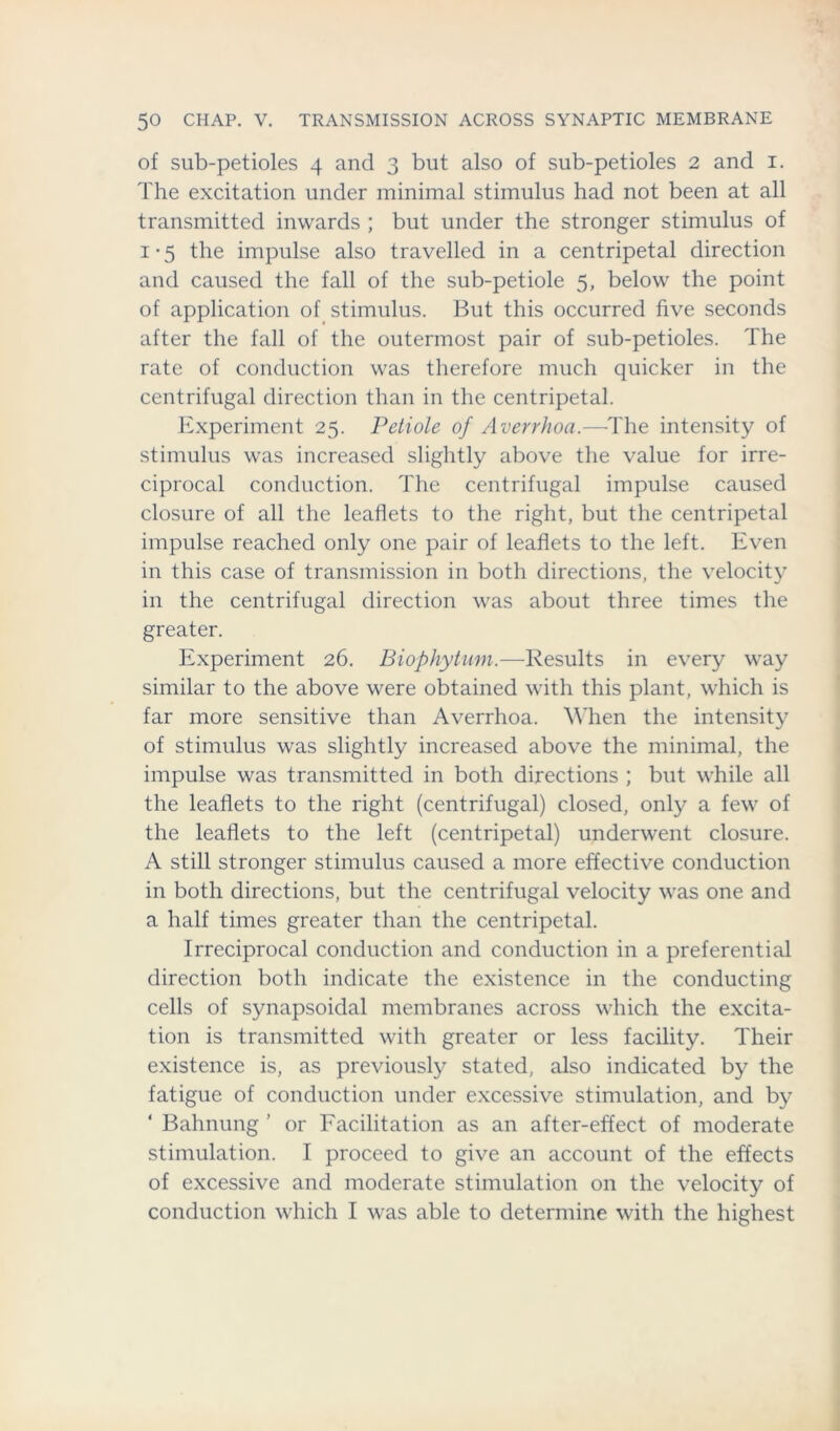 of sub-petioles 4 and 3 but also of sub-petioles 2 and 1. The excitation under minimal stimulus had not been at all transmitted inwards ; but under the stronger stimulus of 1*5 the impulse also travelled in a centripetal direction and caused the fall of the sub-petiole 5, below the point of application of stimulus. But this occurred five seconds after the fall of the outermost pair of sub-petioles. The rate of conduction was therefore much quicker in the centrifugal direction than in the centripetal. Experiment 25. Petiole of Averrhoa.—The intensity of stimulus was increased slightly above the value for irre- ciprocal conduction. The centrifugal impulse caused closure of all the leaflets to the right, but the centripetal impulse reached only one pair of leaflets to the left. Even in this case of transmission in both directions, the velocity in the centrifugal direction was about three times the greater. Experiment 26. Biophytum.—Results in every way similar to the above were obtained with this plant, which is far more sensitive than Averrhoa. When the intensity of stimulus was slightly increased above the minimal, the impulse was transmitted in both directions ; but while all the leaflets to the right (centrifugal) closed, only a few of the leaflets to the left (centripetal) underwent closure. A still stronger stimulus caused a more effective conduction in both directions, but the centrifugal velocity was one and a half times greater than the centripetal. Irreciprocal conduction and conduction in a preferential direction both indicate the existence in the conducting cells of synapsoidal membranes across which the excita- tion is transmitted with greater or less facility. Their existence is, as previously stated, also indicated by the fatigue of conduction under excessive stimulation, and by ‘ Bahnung ’ or Facilitation as an after-effect of moderate stimulation. I proceed to give an account of the effects of excessive and moderate stimulation on the velocity of conduction which I was able to determine with the highest