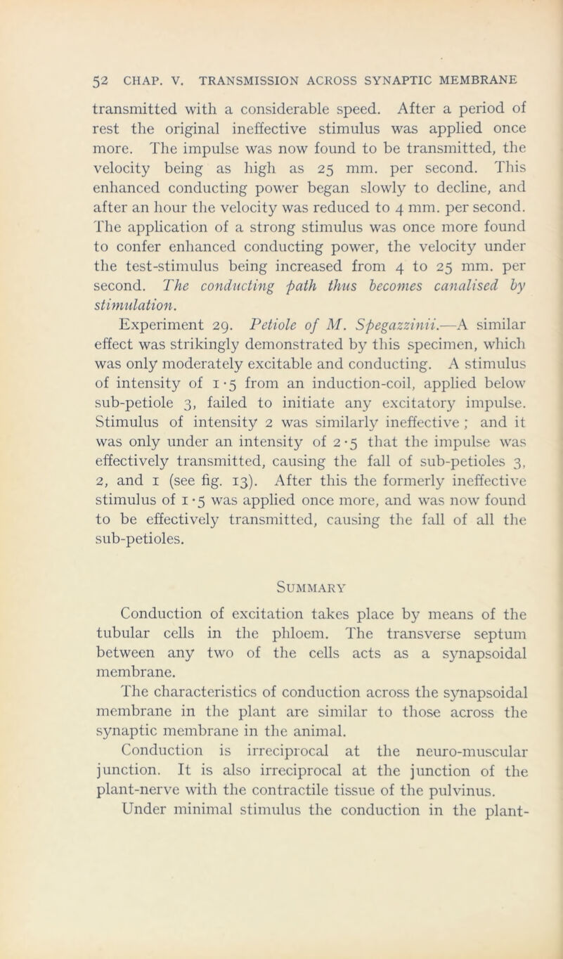 transmitted with a considerable speed. After a period of rest the original ineffective stimulus was applied once more. The impulse was now found to be transmitted, the velocity being as high as 25 mm. per second. This enhanced conducting power began slowly to decline, and after an hour the velocity was reduced to 4 mm. per second. The application of a strong stimulus was once more found to confer enhanced conducting power, the velocity under the test-stimulus being increased from 4 to 25 mm. per second. The conducting path thus becomes canalised by stimulation. Experiment 29. Petiole of M. Spegazzinii.—A similar effect was strikingly demonstrated by this specimen, which was only moderately excitable and conducting. A stimulus of intensity of 1*5 from an induction-coil, applied below sub-petiole 3, failed to initiate any excitatory impulse. Stimulus of intensity 2 was similarly ineffective ; and it was only under an intensity of 2-5 that the impulse was effectively transmitted, causing the fall of sub-petioles 3, 2, and 1 (see fig. 13). After this the formerly ineffective stimulus of 1 - 5 was applied once more, and was now found to be effectively transmitted, causing the fall of all the sub-petioles. Summary Conduction of excitation takes place by means of the tubular cells in the phloem. The transverse septum between any two of the cells acts as a synapsoidal membrane. The characteristics of conduction across the synapsoidal membrane in the plant are similar to those across the synaptic membrane in the animal. Conduction is irreciprocal at the neuro-muscular junction. It is also irreciprocal at the junction of the plant-nerve with the contractile tissue of the pulvinus. Under minimal stimulus the conduction in the plant-
