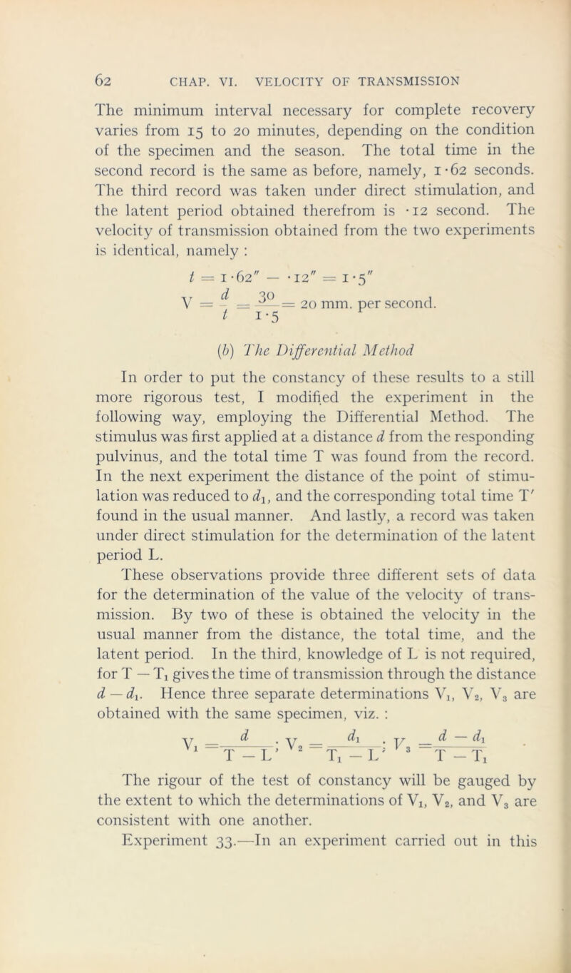 The minimum interval necessary for complete recovery varies from 15 to 20 minutes, depending on the condition of the specimen and the season. The total time in the second record is the same as before, namely, 1-62 seconds. The third record was taken under direct stimulation, and the latent period obtained therefrom is -12 second. The velocity of transmission obtained from the two experiments is identical, namely : t = 1-62 - *12 = i-5 V = ~ = 3°-= 20 mm. per second. t i*5 (b) The Differential Method In order to put the constancy of these results to a still more rigorous test, I modified the experiment in the following way, employing the Differential Method. The stimulus was first applied at a distance d from the responding pulvinus, and the total time T was found from the record. In the next experiment the distance of the point of stimu- lation was reduced to dx, and the corresponding total time T' found in the usual manner. And lastly, a record was taken under direct stimulation for the determination of the latent period L. These observations provide three different sets of data for the determination of the value of the velocity of trans- mission. By two of these is obtained the velocity in the usual manner from the distance, the total time, and the latent period. In the third, knowledge of L is not required, for T — T, gives the time of transmission through the distance d — du Hence three separate determinations V1( V2, V3 are obtained with the same specimen, viz. : d d\ T — Ti The rigour of the test of constancy will be gauged by the extent to which the determinations of Vj, V2, and V3 are consistent with one another. Experiment 33.—In an experiment carried out in this