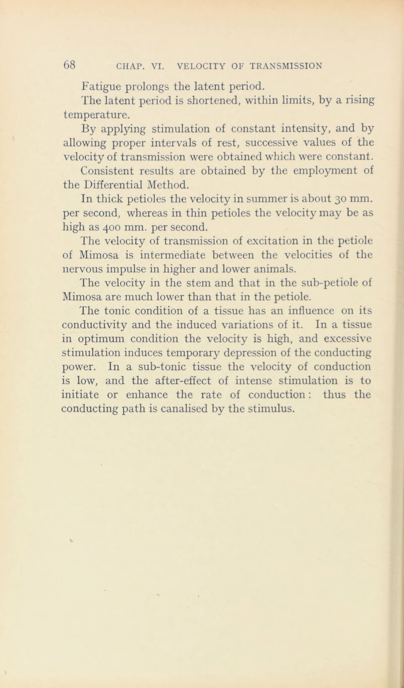 Fatigue prolongs the latent period. The latent period is shortened, within limits, by a rising temperature. By applying stimulation of constant intensity, and by allowing proper intervals of rest, successive values of the velocity of transmission were obtained which were constant. Consistent results are obtained by the employment of the Differential Method. In thick petioles the velocity in summer is about 30 mm. per second, whereas in thin petioles the velocity may be as high as 400 mm. per second. The velocity of transmission of excitation in the petiole of Mimosa is intermediate between the velocities of the nervous impulse in higher and lower animals. The velocity in the stem and that in the sub-petiole of Mimosa are much lower than that in the petiole. The tonic condition of a tissue has an influence on its conductivity and the induced variations of it. In a tissue in optimum condition the velocity is high, and excessive stimulation induces temporary depression of the conducting power. In a sub-tonic tissue the velocity of conduction is low, and the after-effect of intense stimulation is to initiate or enhance the rate of conduction: thus the conducting path is canalised by the stimulus.