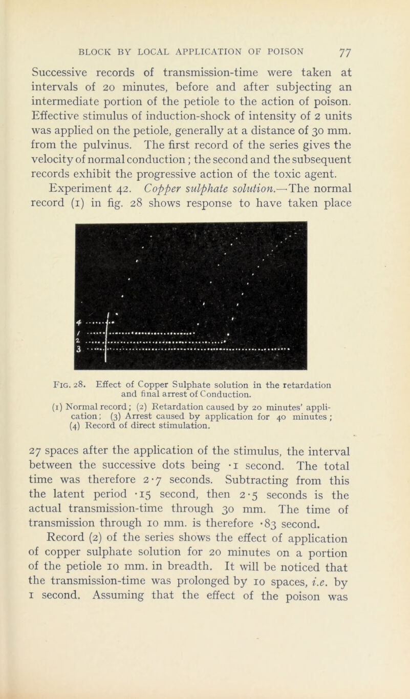 Successive records of transmission-time were taken at intervals of 20 minutes, before and after subjecting an intermediate portion of the petiole to the action of poison. Effective stimulus of induction-shock of intensity of 2 units was applied on the petiole, generally at a distance of 30 mm. from the pulvinus. The first record of the series gives the velocity of normal conduction; the second and the subsequent records exhibit the progressive action of the toxic agent. Experiment 42. Copper sulphate solution.—'The normal record (1) in fig. 28 shows response to have taken place Fig. 28. Effect of Copper Sulphate solution in the retardation and final arrest of Conduction. (1) Normal record; (2) Retardation caused by 20 minutes’ appli- cation ; (3) Arrest caused by application for 40 minutes ; (4) Record of direct stimulation. 27 spaces after the application of the stimulus, the interval between the successive dots being -i second. The total time was therefore 2*7 seconds. Subtracting from this the latent period -15 second, then 2-5 seconds is the actual transmission-time through 30 mm. The time of transmission through 10 mm. is therefore *83 second. Record (2) of the series shows the effect of application of copper sulphate solution for 20 minutes on a portion of the petiole 10 mm. in breadth. It will be noticed that the transmission-time was prolonged by 10 spaces, i.e. by 1 second. Assuming that the effect of the poison was