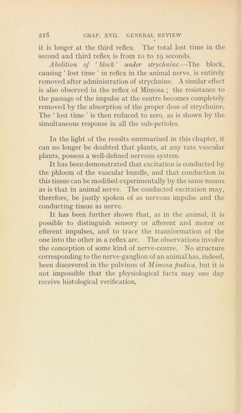 it is longer at the third reflex. The total lost time in the second and third reflex is from io to 19 seconds. Abolition of ‘ block ’ under strychnine.—'The block, causing ‘ lost time ’ in reflex in the animal nerve, is entirely removed after administration of strychnine. A similar effect is also observed in the reflex of Mimosa; the resistance to the passage of the impulse at the centre becomes completely removed by the absorption of the proper dose of strychnine. The * lost time ’ is then reduced to zero, as is shown by the simultaneous response in all the sub-petioles. In the light of the results summarised in this chapter, it can no longer be doubted that plants, at any rate vascular plants, possess a well-defined nervous system. It has been demonstrated that excitation is conducted by the phloem of the vascular bundle, and that conduction in this tissue can be modified experimentally by the same means as is that in animal nerve. The conducted excitation may, therefore, be justly spoken of as nervous impulse and the conducting tissue as nerve. It has been further shown that, as in the animal, it is possible to distinguish sensory or afferent and motor or efferent impulses, and to trace the transformation of the one into the other in a reflex arc. The observations involve the conception of some kind of nerve-centre. No structure corresponding to the nerve-ganglion of an animal has, indeed, been discovered in the pulvinus of Mimosa pudica, but it is not impossible that the physiological facts may one day receive histological verification.