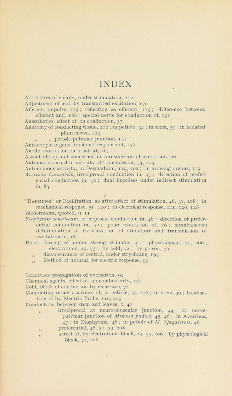 INDEX Accession of energy, under stimulation, 212 Adjustment of leaf, by transmitted excitation, 170 Afferent impulse, 175 ; reflection as efferent, 175 ; difference between efferent and, 188 ; special nerve for conduction of, 191 Amesthetics, effect of, on conduction, 37 Anatomy of conducting tissue, 206 ; in petiole, 32 ; in stem, 39 ; in isolated plant-nerve, 124 ,, ,, petiole-pulvinar junction, 151 Anisotropic organs, torsional response of, 156 Anode, excitation on break at, 26, 31 Ascent of sap, not concerned in transmission of excitation, 20 Automatic record of velocity of transmission, 54, 205 Autonomous activity, in Desmodium, 119, 202 ; in growing organs, 119 Averrhoa Carambola, irreciprocal conduction in, 47 ; direction of prefer- ential conduction in, 50 ; dual impulses under indirect stimulation in, 83 ‘ Bahnung’ or Facilitation, as after-effect of stimulation, 46, 51, 208 ; in mechanical response, 51, 120 ; in electrical response, 101, 126, 128 Biedermann, quoted, 9, 11 Biophytum sensitivum, irreciprocal conduction in, 48 ; direction of prefer- ential conduction in, 50 ; polar excitation of, 26 ; simultaneous determination of translocation of stimulant and transmission of excitation in, 18 Block, forcing of under strong stimulus, 41 ; physiological, 71, 206 ; electrotonic, 29, 75 ; by cold, 72 ; by poison, 76 ,, disappearance of central, under strychnine, 197 ,, Method of natural, for electric response, 99 Cellular propagation of excitation, 91 Chemical agents, effect of, on conductivity, 131 Cold, block of conduction by excessive, 72 Conducting tissue, anatomy of, in petiole, 32, 206 ; in stem, 39 ; localisa- tion of by Electric Probe, no, 209 Conduction, between stem and leaves, 6, 40 ,, irreciprocal at neuro-muscular junction, 44 ; at nerve- pulvinar junction of Mimosa pudica, 45, 46 ; in Averrhoa, 47 ; in Biophytum, 48 ; in petiole of M. Spegazzinii, 46 ,, preferential, 48, 50, 53, 208 ,, arrest of, by electrotonic block, 29, 75, 206 ; by physiological block, 71, 206