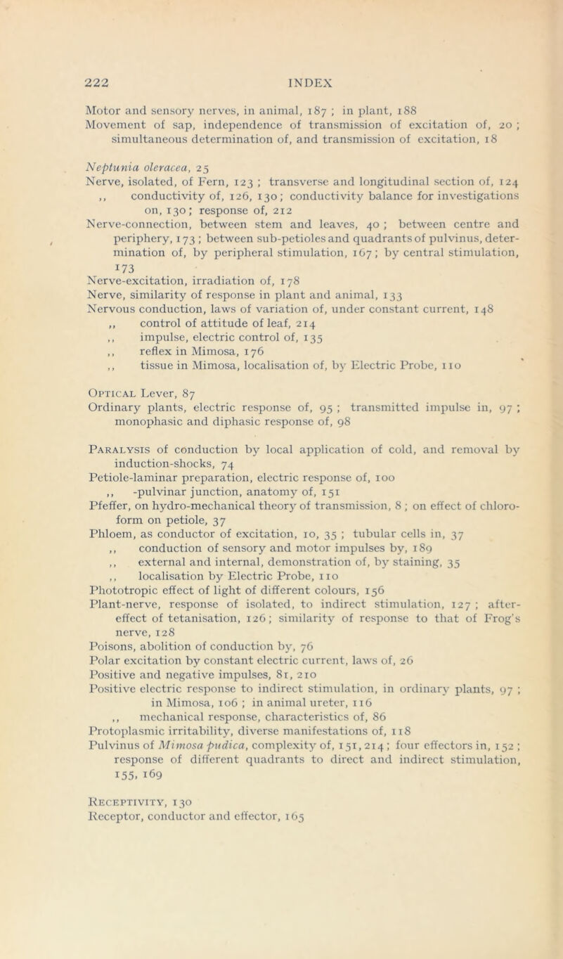 Motor and sensory nerves, in animal, 187 ; in plant, 188 Movement of sap, independence of transmission of excitation of, 20 ; simultaneous determination of, and transmission of excitation, 18 Neptunia oleracea, 25 Nerve, isolated, of Fern, 123 ; transverse and longitudinal section of, 124 ,, conductivity of, 126, 130; conductivity balance for investigations on, 130; response of, 212 Nerve-connection, between stem and leaves, 40 ; between centre and periphery, 173 ; between sub-petioles and quadrants of pulvinus, deter- mination of, by peripheral stimulation, 167; by central stimulation, 173 Nerve-excitation, irradiation of, 178 Nerve, similarity of response in plant and animal, 133 Nervous conduction, laws of variation of, under constant current, 148 ,, control of attitude of leaf, 214 ,, impulse, electric control of, 135 ,, reflex in Mimosa, 176 ,, tissue in Mimosa, localisation of, by Electric Probe, no Optical Lever, 87 Ordinary plants, electric response of, 95 ; transmitted impulse in, 97 ; monophasic and diphasic response of, 98 Paralysis of conduction by local application of cold, and removal by induction-shocks, 74 Petiole-laminar preparation, electric response of, 100 ,, -pulvinar junction, anatomy of, 151 Pfeifer, on hydro-mechanical theory of transmission, 8 ; on effect of chloro- form on petiole, 37 Phloem, as conductor of excitation, 10, 35 ; tubular cells in, 37 ,, conduction of sensory and motor impulses by, 189 ,, external and internal, demonstration of, by staining, 35 ,, localisation by Electric Probe, no Phototropic effect of light of different colours, 156 Plant-nerve, response of isolated, to indirect stimulation, 127 ; after- effect of tetanisation, 126; similarity of response to that of Frog’s nerve, 128 Poisons, abolition of conduction by, 76 Polar excitation by constant electric current, laws of, 26 Positive and negative impulses, 81, 210 Positive electric response to indirect stimulation, in ordinary plants, 97 ; in Mimosa, 106 ; in animal ureter, 116 ,, mechanical response, characteristics of, 86 Protoplasmic irritability, diverse manifestations of, 118 Pulvinus of Mimosa pudica, complexity of, 151,214; four effectors in, 152 ; response of different quadrants to direct and indirect stimulation, 155. 169 Receptivity, 130 Receptor, conductor and effector, 165