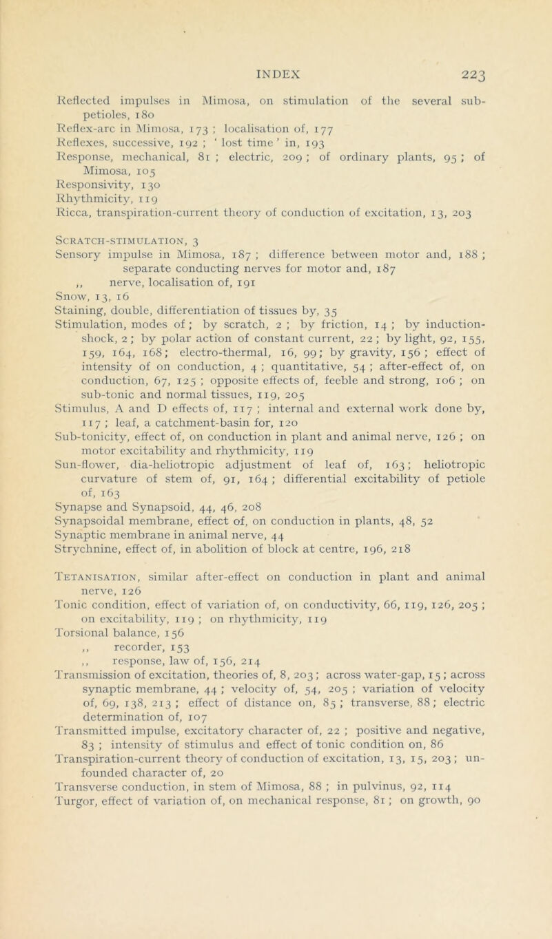 Reflected impulses in Mimosa, on stimulation of the several sub- petioles, 180 Reflex-arc in Mimosa, 173 ; localisation of, 177 Reflexes, successive, 192 ; ‘ lost time’ in, 193 Response, mechanical, 81 ; electric, 209; of ordinary plants, 95 ; of Mimosa, 105 Responsivity, 130 Rhythmicity, 1x9 Ricca, transpiration-current theory of conduction of excitation, 13, 203 Scratch-stimulation, 3 Sensory impulse in Mimosa, 187 ; difference between motor and, 188 ; separate conducting nerves for motor and, 187 ,, nerve, localisation of, 191 Snow, 13, 16 Staining, double, differentiation of tissues by, 35 Stimulation, modes of ; by scratch, 2 ; by friction, 14; by induction- shock, 2; by polar action of constant current, 22; by light, 92, 155, 159, 164, 168; electro-thermal, 16, 99; by gravity, 156; effect of intensity of on conduction, 4 ; quantitative, 54 ; after-effect of, on conduction, 67, 125 ; opposite effects of, feeble and strong, 106 ; on sub-tonic and normal tissues, 119, 205 Stimulus, A and D effects of, 117 ; internal and external work done by, 1x7 ; leaf, a catchment-basin for, 120 Sub-tonicity, effect of, on conduction in plant and animal nerve, 126 ; on motor excitability and rhythmicity, 119 Sun-flower, dia-heliotropic adjustment of leaf of, 163; heliotropic curvature of stem of, 91, 164 ; differential excitability of petiole of, 163 Synapse and Synapsoid, 44, 46, 208 Synapsoidal membrane, effect of, on conduction in plants, 48, 52 Synaptic membrane in animal nerve, 44 Strychnine, effect of, in abolition of block at centre, 196, 218 Tetanisation, similar after-effect on conduction in plant and animal nerve, 126 Tonic condition, effect of variation of, on conductivity, 66, 119, 126, 205 ; on excitability, 1x9 ; on rhythmicity, 119 Torsional balance, 156 ,, recorder, 153 ,, response, law of, 156, 214 Transmission of excitation, theories of, 8, 203; across water-gap, 15 ; across synaptic membrane, 44 ; velocity of, 54, 205 ; variation of velocity of, 69, 138, 213 ; effect of distance on, 85 ; transverse, 88; electric determination of, 107 Transmitted impulse, excitatory character of, 22 ; positive and negative, 83 ; intensity of stimulus and effect of tonic condition on, 86 Transpiration-current theory of conduction of excitation, 13, 15, 203 ; un- founded character of, 20 Transverse conduction, in stem of Mimosa, 88 ; in pulvinus, 92, 114 Turgor, effect of variation of, on mechanical response, 81; on growth, 90