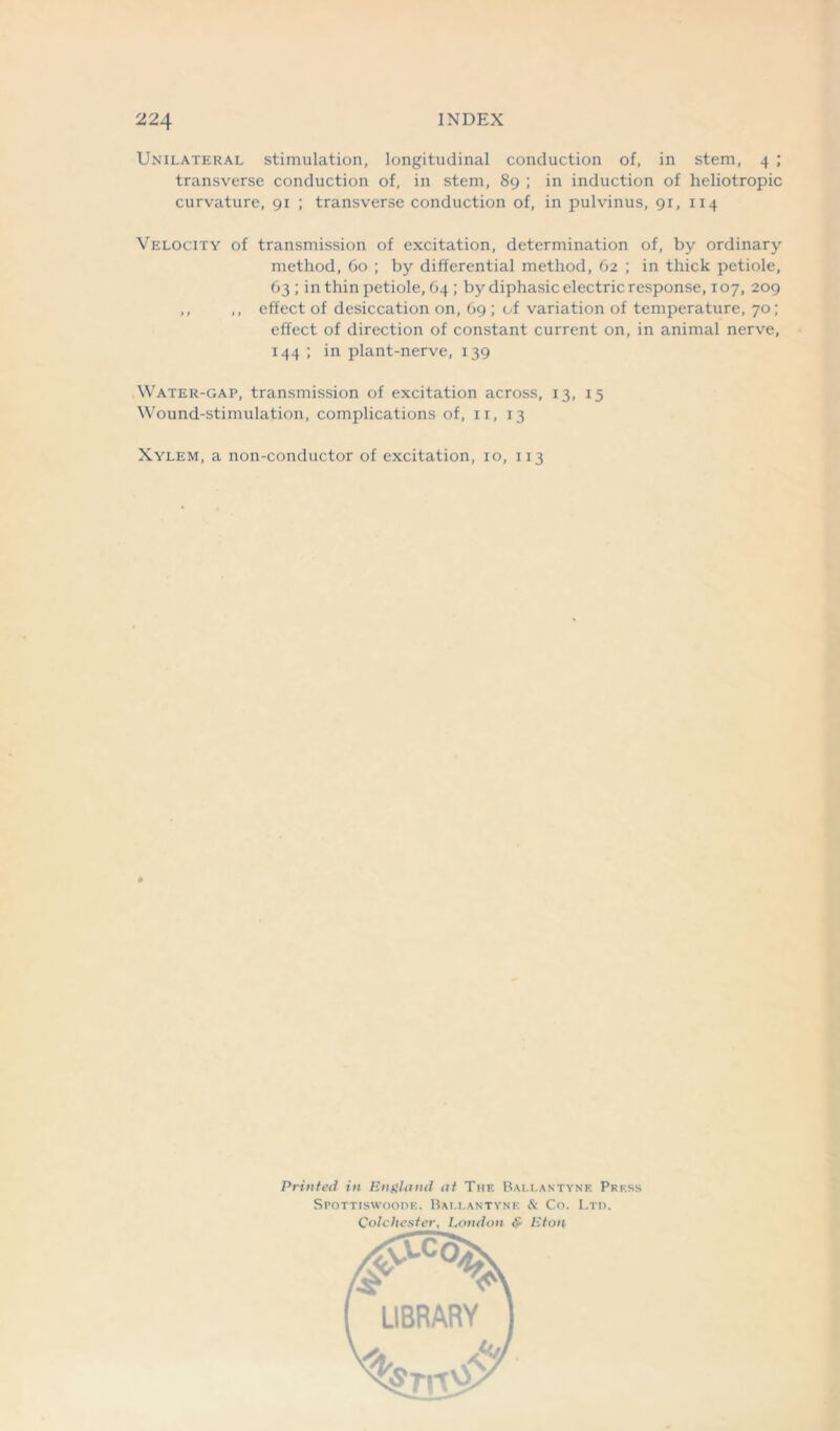 Unilateral stimulation, longitudinal conduction of, in stem, 4 ; transverse conduction of, in stem, 89 ; in induction of heliotropic curvature, 91 ; transverse conduction of, in pulvinus, 91, 114 Velocity of transmission of excitation, determination of, by ordinary method, 60 ; by differential method, 62 ; in thick petiole, 63; in thin petiole, 64 ; by diphasic electric response, 107, 209 ,, ,, effect of desiccation on, 69 ; of variation of temperature, 70; effect of direction of constant current on, in animal nerve, 144 ; in plant-nerve, 139 Water-gap, transmission of excitation across, 13, 15 Wound-stimulation, complications of, 11, 13 Xylem, a non-conductor of excitation, 10, 113 Printed in England at The Ballantyne Press Spottiswoode. Bai.lantyne & Co. Ltd. Colchester, London & Eton