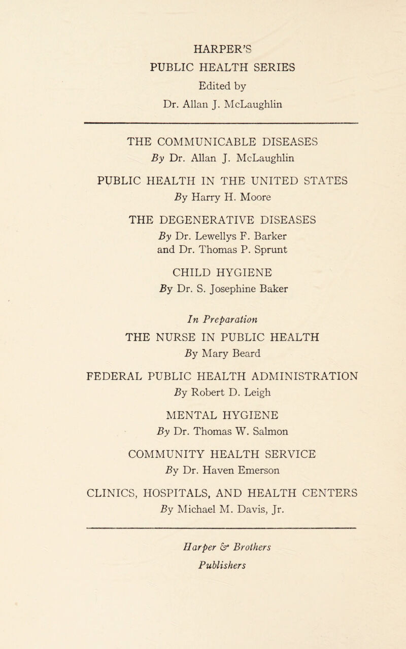 HARPER’S PUBLIC HEALTH SERIES Edited by Dr. Allan J. McLaughlin THE COMMUNICABLE DISEASES By Dr. Allan J. McLaughlin PUBLIC HEALTH IN THE UNITED STATES By Harry H. Moore THE DEGENERATIVE DISEASES By Dr. Lewellys F. Barker and Dr. Thomas P. Sprunt CHILD HYGIENE By Dr. S. Josephine Baker In Preparation THE NURSE IN PUBLIC HEALTH By Mary Beard FEDERAL PUBLIC HEALTH ADMINISTRATION By Robert D. Leigh MENTAL HYGIENE By Dr. Thomas W. Salmon COMMUNITY HEALTFI SERVICE By Dr. Haven Emerson CLINICS, HOSPITALS, AND HEALTH CENTERS By Michael M. Davis, Jr. Harper & Brothers Publishers