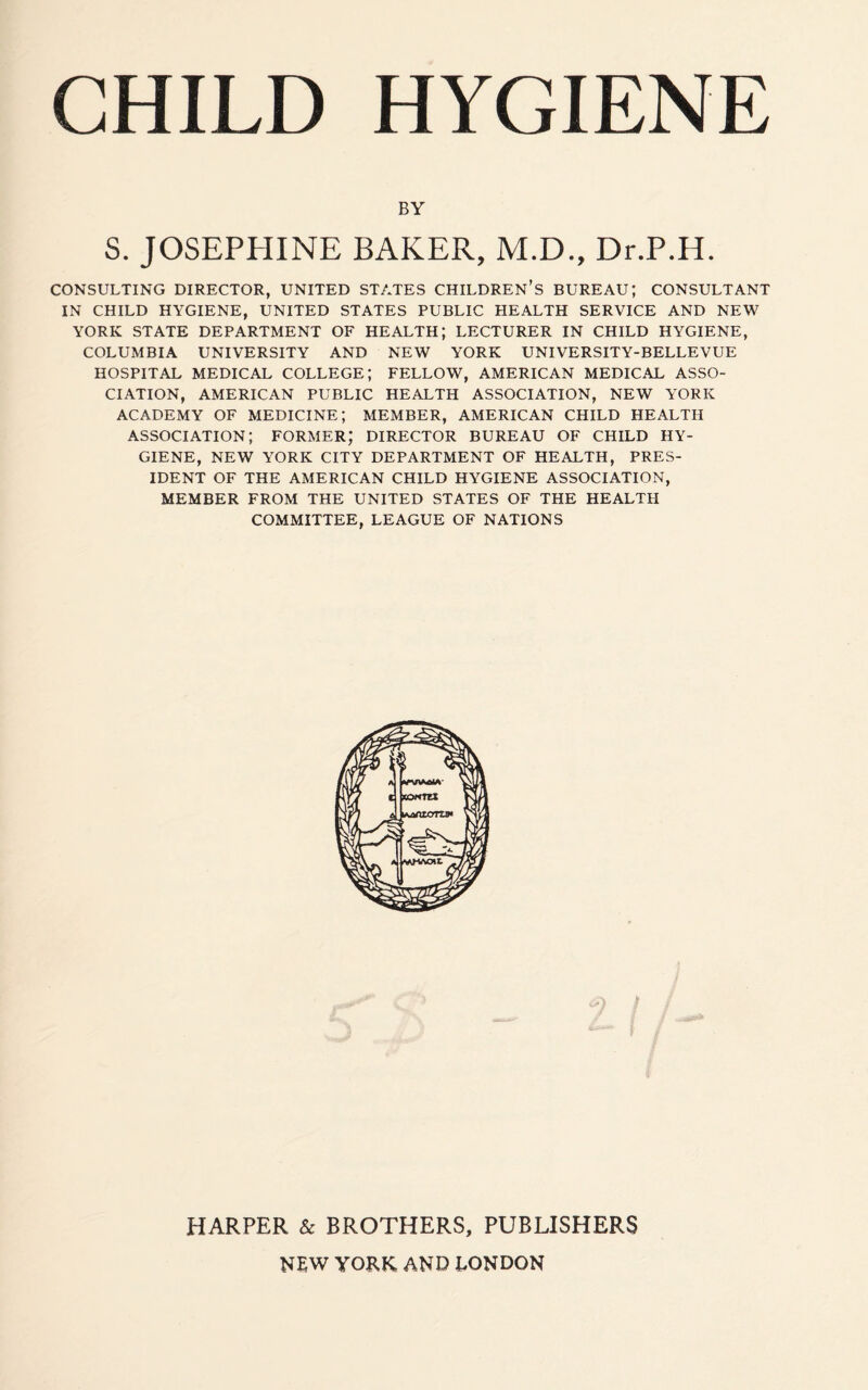 BY S. JOSEPHINE BAKER, M.D., Dr.P.H. CONSULTING DIRECTOR, UNITED STATES CHILDREN’S BUREAU; CONSULTANT IN CHILD HYGIENE, UNITED STATES PUBLIC HEALTH SERVICE AND NEW YORK STATE DEPARTMENT OF HEALTH; LECTURER IN CHILD HYGIENE, COLUMBIA UNIVERSITY AND NEW YORK UNIVERSITY-BELLEVUE HOSPITAL MEDICAL COLLEGE; FELLOW, AMERICAN MEDICAL ASSO¬ CIATION, AMERICAN PUBLIC HEALTH ASSOCIATION, NEW YORK ACADEMY OF MEDICINE; MEMBER, AMERICAN CHILD HEALTH ASSOCIATION; FORMER; DIRECTOR BUREAU OF CHILD HY¬ GIENE, NEW YORK CITY DEPARTMENT OF HEALTH, PRES¬ IDENT OF THE AMERICAN CHILD HYGIENE ASSOCIATION, MEMBER FROM THE UNITED STATES OF THE HEALTH COMMITTEE, LEAGUE OF NATIONS HARPER & BROTHERS, PUBLISHERS NEW YORK AND LONDON
