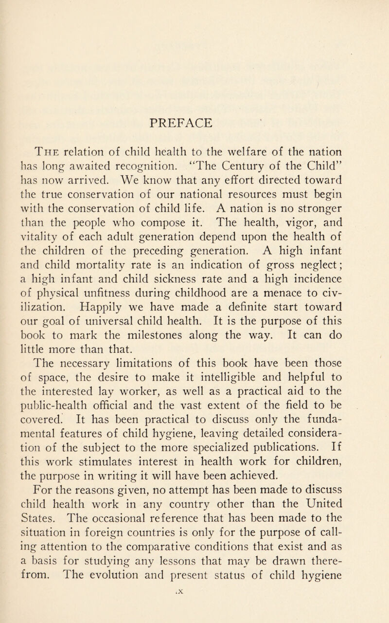 PREFACE The relation of child health to the welfare of the nation has long awaited recognition. “The Century of the Child” has now arrived. We know that any effort directed toward the true conservation of our national resources must begin with the conservation of child life. A nation is no stronger than the people who compose it. The health, vigor, and vitality of each adult generation depend upon the health of the children of the preceding generation. A high infant and child mortality rate is an indication of gross neglect; a high infant and child sickness rate and a high incidence of physical unfitness during childhood are a menace to civ¬ ilization. Happily we have made a definite start toward our goal of universal child health. It is the purpose of this book to mark the milestones along the way. It can do little more than that. The necessary limitations of this book have been those of space, the desire to make it intelligible and helpful to the interested lay worker, as well as a practical aid to the public-health official and the vast extent of the field to be covered. It has been practical to discuss only the funda¬ mental features of child hygiene, leaving detailed considera¬ tion of the subject to the more specialized publications. If this work stimulates interest in health work for children, the purpose in writing it will have been achieved. For the reasons given, no attempt has been made to discuss child health work in any country other than the United States. The occasional reference that has been made to the situation in foreign countries is only for the purpose of call¬ ing attention to the comparative conditions that exist and as a basis for studying any lessons that may be drawn there¬ from. The evolution and present status of child hygiene .X