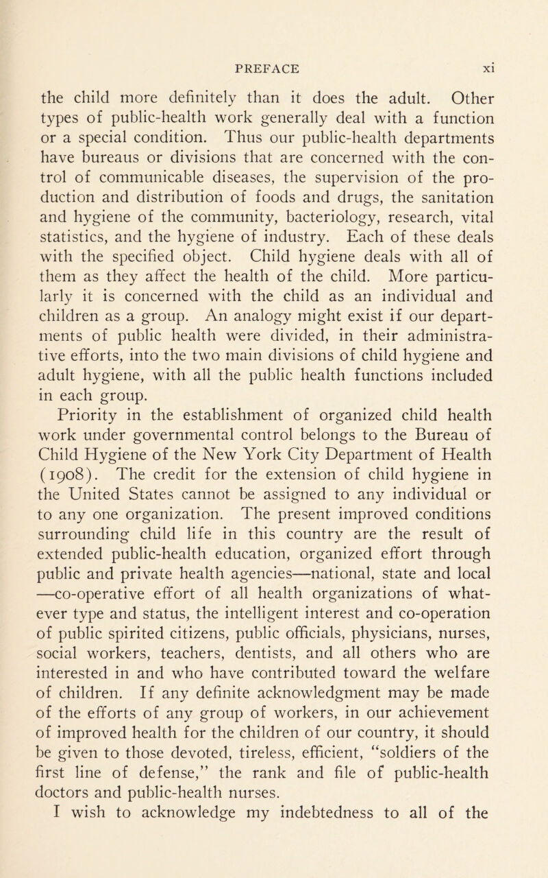 the child more definitely than it does the adult. Other types of public-health work generally deal with a function or a special condition. Thus our public-health departments have bureaus or divisions that are concerned with the con¬ trol of communicable diseases, the supervision of the pro¬ duction and distribution of foods and drugs, the sanitation and hygiene of the community, bacteriology, research, vital statistics, and the hygiene of industry. Each of these deals with the specified object. Child hygiene deals with all of them as they affect the health of the child. More particu¬ larly it is concerned with the child as an individual and children as a group. An analogy might exist if our depart¬ ments of public health were divided, in their administra¬ tive efforts, into the two main divisions of child hygiene and adult hygiene, with all the public health functions included in each group. Priority in the establishment of organized child health work under governmental control belongs to the Bureau of Child Hygiene of the New York City Department of Health (1908). The credit for the extension of child hygiene in the United States cannot be assigned to any individual or to any one organization. The present improved conditions surrounding child life in this country are the result of extended public-health education, organized effort through public and private health agencies—national, state and local —co-operative effort of all health organizations of what¬ ever type and status, the intelligent interest and co-operation of public spirited citizens, public officials, physicians, nurses, social workers, teachers, dentists, and all others who are interested in and who have contributed toward the welfare of children. If any definite acknowledgment may be made of the efforts of any group of workers, in our achievement of improved health for the children of our country, it should be given to those devoted, tireless, efficient, “soldiers of the first line of defense,” the rank and file of public-health doctors and public-health nurses. I wish to acknowledge my indebtedness to all of the