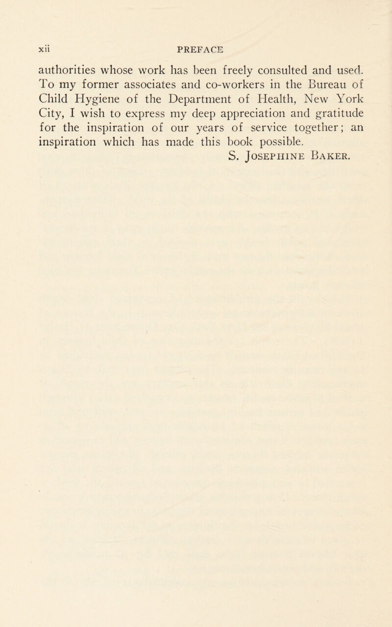 authorities whose work has been freely consulted and used. To my former associates and co-workers in the Bureau of Child Hygiene of the Department of Health, New York City, I wish to express my deep appreciation and gratitude for the inspiration of our years of service together; an inspiration which has made this book possible. S. Josephine Baker.
