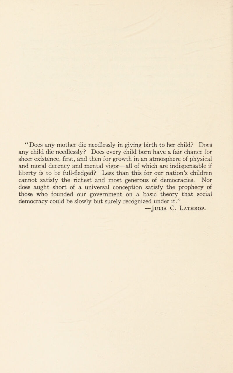 “Does any mother die needlessly in giving birth to her child? Does any child die needlessly? Does every child born have a fair chance for sheer existence, first, and then for growth in an atmosphere of physical and moral decency and mental vigor—all of which are indispensable if liberty is to be full-fledged? Less than this for our nation’s children cannot satisfy the richest and most generous of democracies. Nor does aught short of a universal conception satisfy the prophecy of those who founded our government on a basic theory that social democracy could be slowly but surely recognized under it.” —Julia C. Lathrop.