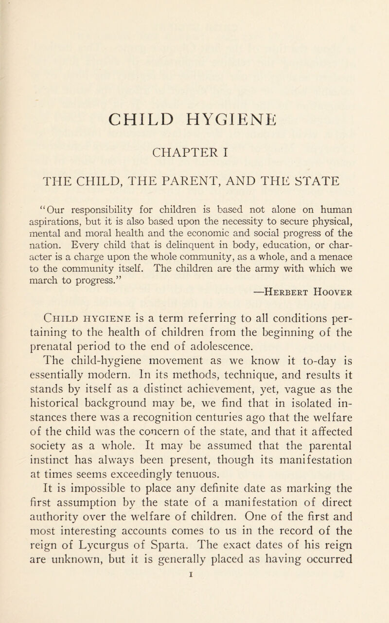 CHAPTER I THE CHILD, THE PARENT, AND THE STATE “Our responsibility for children is based not alone on human aspirations, but it is also based upon the necessity to secure physical, mental and moral health and the economic and social progress of the nation. Every child that is delinquent in body, education, or char¬ acter is a charge upon the whole community, as a whole, and a menace to the community itself. The children are the army with which we march to progress.” —Herbert Hoover Child hygiene is a term referring to all conditions per¬ taining to the health of children from the beginning of the prenatal period to the end of adolescence. The child-hygiene movement as we know it to-day is essentially modern. In its methods, technique, and results it stands by itself as a distinct achievement, yet, vague as the historical background may be, we find that in isolated in¬ stances there was a recognition centuries ago that the welfare of the child was the concern of the state, and that it affected society as a whole. It may be assumed that the parental instinct has always been present, though its manifestation at times seems exceedingly tenuous. It is impossible to place any definite date as marking the first assumption by the state of a manifestation of direct authority over the welfare of children. One of the first and most interesting accounts comes to us in the record of the reign of Lycurgus of Sparta. The exact dates of his reign are unknown, but it is generally placed as having occurred