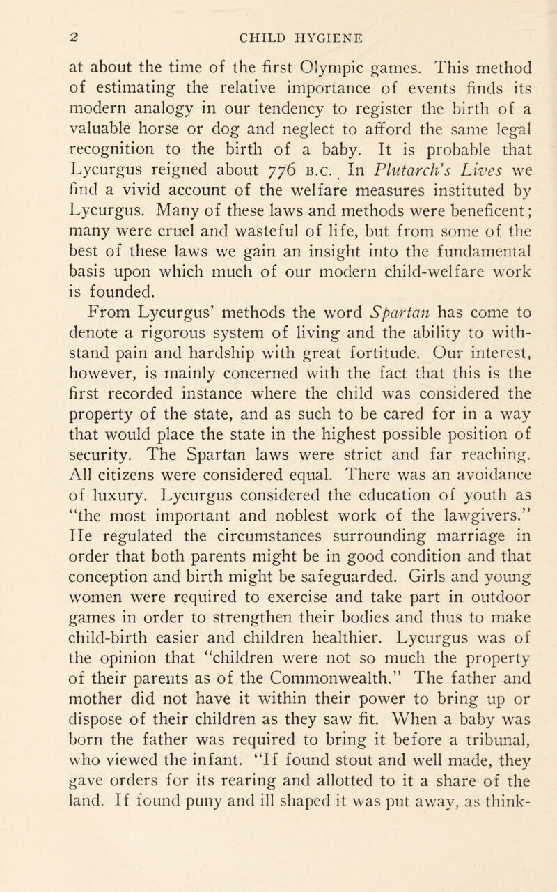 at about the time of the first Olympic games. This method of estimating the relative importance of events finds its modern analogy in our tendency to register the birth of a valuable horse or dog and neglect to afford the same legal recognition to the birth of a baby. It is probable that Lycurgus reigned about 776 b.c. In Plutarch's Lives we find a vivid account of the welfare measures instituted by Lycurgus. Many of these laws and methods were beneficent; many were cruel and wasteful of life, but from some of the best of these laws we gain an insight into the fundamental basis upon which much of our modern child-welfare work is founded. From Lycurgus’ methods the word Spartan has come to denote a rigorous system of living and the ability to with¬ stand pain and hardship with great fortitude. Our interest, however, is mainly concerned with the fact that this is the first recorded instance where the child was considered the property of the state, and as such to be cared for in a way that would place the state in the highest possible position of security. The Spartan laws were strict and far reaching. All citizens were considered equal. There was an avoidance of luxury. Lycurgus considered the education of youth as “the most important and noblest work of the lawgivers.’’ He regulated the circumstances surrounding marriage in order that both parents might be in good condition and that conception and birth might be safeguarded. Girls and young women were required to exercise and take part in outdoor games in order to strengthen their bodies and thus to make child-birth easier and children healthier. Lycurgus was of the opinion that “children were not so much the property of their parents as of the Commonwealth.’’ The father and mother did not have it within their power to bring up or dispose of their children as they saw fit. When a baby was born the father was required to bring it before a tribunal, who viewed the infant. “If found stout and well made, they gave orders for its rearing and allotted to it a share of the land. If found puny and ill shaped it was put away, as think-