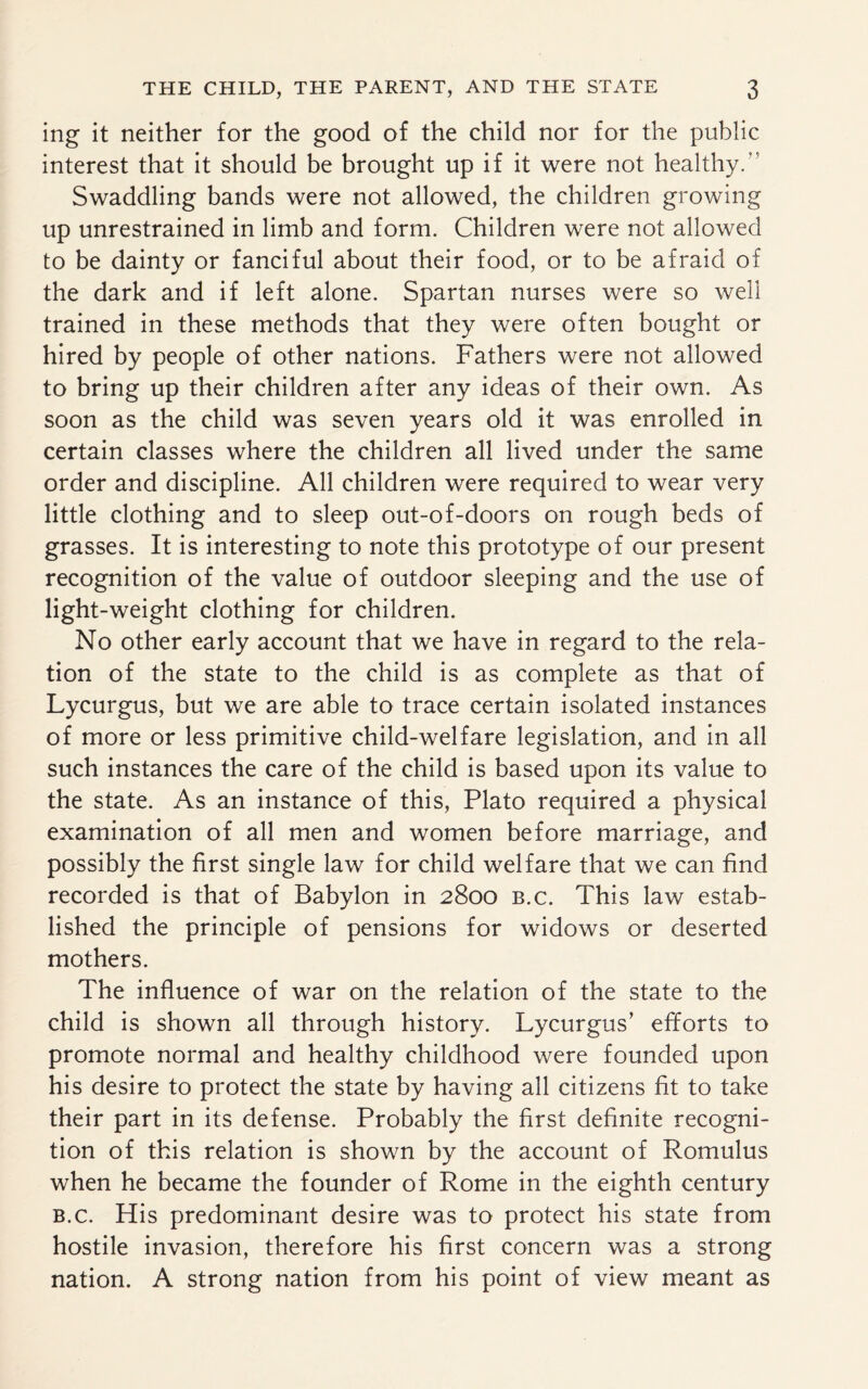 ing it neither for the good of the child nor for the public interest that it should be brought up if it were not healthy.” Swaddling bands were not allowed, the children growing up unrestrained in limb and form. Children were not allowed to be dainty or fanciful about their food, or to be afraid of the dark and if left alone. Spartan nurses were so well trained in these methods that they were often bought or hired by people of other nations. Fathers were not allowed to bring up their children after any ideas of their own. As soon as the child was seven years old it was enrolled in certain classes where the children all lived under the same order and discipline. All children were required to wear very little clothing and to sleep out-of-doors on rough beds of grasses. It is interesting to note this prototype of our present recognition of the value of outdoor sleeping and the use of light-weight clothing for children. No other early account that we have in regard to the rela¬ tion of the state to the child is as complete as that of Lycurgus, but we are able to trace certain isolated instances of more or less primitive child-welfare legislation, and in all such instances the care of the child is based upon its value to the state. As an instance of this, Plato required a physical examination of all men and women before marriage, and possibly the first single law for child welfare that we can find recorded is that of Babylon in 2800 b.c. This law estab¬ lished the principle of pensions for widows or deserted mothers. The influence of war on the relation of the state to the child is shown all through history. Lycurgus’ efforts to promote normal and healthy childhood were founded upon his desire to protect the state by having all citizens fit to take their part in its defense. Probably the first definite recogni¬ tion of this relation is shown by the account of Romulus when he became the founder of Rome in the eighth century b.c. His predominant desire was to protect his state from hostile invasion, therefore his first concern was a strong nation. A strong nation from his point of view meant as
