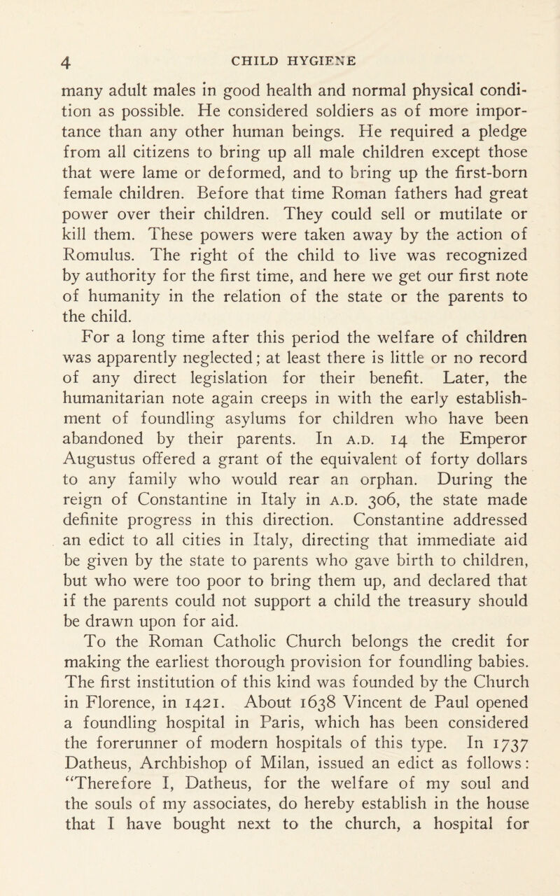 many adult males in good health and normal physical condi¬ tion as possible. He considered soldiers as of more impor¬ tance than any other human beings. He required a pledge from all citizens to bring up all male children except those that were lame or deformed, and to bring up the first-born female children. Before that time Roman fathers had great power over their children. They could sell or mutilate or kill them. These powers were taken away by the action of Romulus. The right of the child to live was recognized by authority for the first time, and here we get our first note of humanity in the relation of the state or the parents to the child. For a long time after this period the welfare of children was apparently neglected; at least there is little or no record of any direct legislation for their benefit. Later, the humanitarian note again creeps in with the early establish¬ ment of foundling asylums for children who have been abandoned by their parents. In a.d. 14 the Emperor Augustus offered a grant of the equivalent of forty dollars to any family who would rear an orphan. During the reign of Constantine in Italy in a.d. 306, the state made definite progress in this direction. Constantine addressed an edict to all cities in Italy, directing that immediate aid be given by the state to parents who gave birth to children, but who were too poor to bring them up, and declared that if the parents could not support a child the treasury should be drawn upon for aid. To the Roman Catholic Church belongs the credit for making the earliest thorough provision for foundling babies. The first institution of this kind was founded by the Church in Florence, in 1421. About 1638 Vincent de Paul opened a foundling hospital in Paris, which has been considered the forerunner of modern hospitals of this type. In 1737 Datheus, Archbishop of Milan, issued an edict as follows: “Therefore I, Datheus, for the welfare of my soul and the souls of my associates, do hereby establish in the house that I have bought next to the church, a hospital for