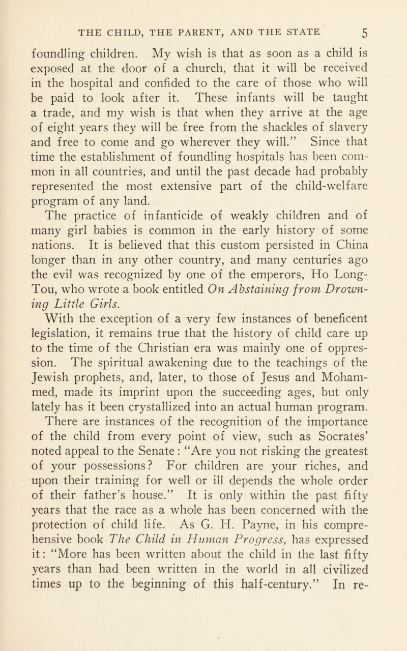 foundling children. My wish is that as soon as a child is exposed at the door of a church, that it will be received in the hospital and confided to the care of those who will be paid to look after it. These infants will be taught a trade, and my wish is that when they arrive at the age of eight years they will be free from the shackles of slavery and free to come and go wherever they will.” Since that time the establishment of foundling hospitals has been com¬ mon in all countries, and until the past decade had probably represented the most extensive part of the child-welfare program of any land. The practice of infanticide of weakly children and of many girl babies is common in the early history of some nations. It is believed that this custom persisted in China longer than in any other country, and many centuries ago the evil was recognized by one of the emperors, Ho Long- Tou, who wrote a book entitled On Abstaining from Drown¬ ing Little Girls. With the exception of a very few instances of beneficent legislation, it remains true that the history of child care up to the time of the Christian era was mainly one of oppres¬ sion. The spiritual awakening due to the teachings of the Jewish prophets, and, later, to those of Jesus and Moham¬ med, made its imprint upon the succeeding ages, but only lately has it been crystallized into an actual human program. There are instances of the recognition of the importance of the child from every point of view, such as Socrates’ noted appeal to the Senate : “Are you not risking the greatest of your possessions? For children are your riches, and upon their training for well or ill depends the whole order of their father’s house.” It is only within the past fifty years that the race as a whole has been concerned with the protection of child life. As G. H. Payne, in his compre¬ hensive book The Child in Hitman Progress, has expressed it: “More has been written about the child in the last fifty years than had been written in the world in all civilized times up to the beginning of this half-century.” In re-