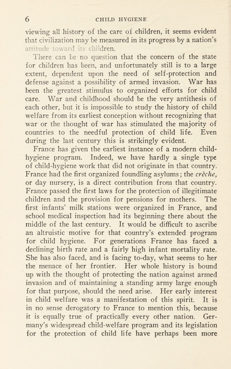 viewing all history of the care of children, it seems evident that civilization may be measured in its progress by a nation’s attitude toward its children. There can be no question that the concern of the state for children has been, and unfortunately still is to a large extent, dependent upon the need of self-protection and defense against a possibility of armed invasion. War has been the greatest stimulus to organized efforts for child care. War and childhood should be the very antithesis of each other, but it is impossible to study the history of child welfare from its earliest conception without recognizing that war or the thought of war has stimulated the majority of countries to the needful protection of child life. Even during the last century this is strikingly evident. France has given the earliest instance of a modern child- hygiene program. Indeed, we have hardly a single type of child-hygiene work that did not originate in that country. France had the first organized foundling asylums; the creche, or day nursery, is a direct contribution from that country. France passed the first laws for the protection of illegitimate children and the provision for pensions for mothers. The first infants’ milk stations were organized in France, and school medical inspection had its beginning there about the middle of the last century. It would be difficult to ascribe an altruistic motive for that country’s extended program for child hygiene. For generations France has faced a declining birth rate and a fairly high infant mortality rate. She has also faced, and is facing to-day, what seems to her the menace of her frontier. Her whole history is bound up with the thought of protecting the nation against armed invasion and of maintaining a standing army large enough for that purpose, should the need arise. Her early interest in child welfare was a manifestation of this spirit. It is in no sense derogatory to France to mention this, because it is equally true of practically every other nation. Ger¬ many’s widespread child-welfare program and its legislation for the protection of child life have perhaps been more