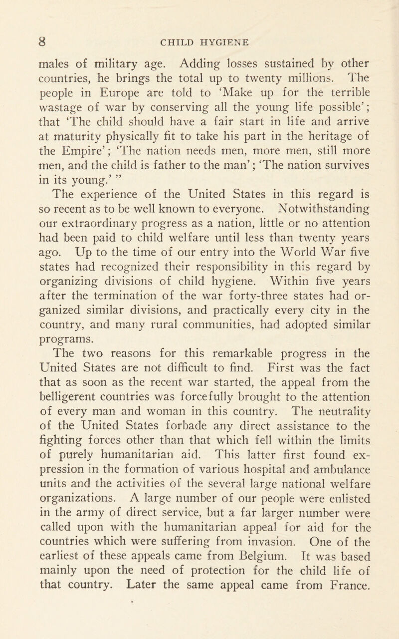 males of military age. Adding losses sustained by other countries, he brings the total up to twenty millions. The people in Europe are told to ‘Make up for the terrible wastage of war by conserving all the young life possible’; that ‘The child should have a fair start in life and arrive at maturity physically fit to take his part in the heritage of the Empire’; ‘The nation needs men, more men, still more men, and the child is father to the man’; ‘The nation survives in its young.’ ” The experience of the United States in this regard is so recent as to be well known to everyone. Notwithstanding our extraordinary progress as a nation, little or no attention had been paid to child welfare until less than twenty years ago. Up to the time of our entry into the World War five states had recognized their responsibility in this regard by organizing divisions of child hygiene. Within five years after the termination of the war forty-three states had or¬ ganized similar divisions, and practically every city in the country, and many rural communities, had adopted similar programs. The two reasons for this remarkable progress in the United States are not difficult to find. First was the fact that as soon as the recent war started, the appeal from the belligerent countries was forcefully brought to the attention of every man and woman in this country. The neutrality of the United States forbade any direct assistance to the fighting forces other than that which fell within the limits of purely humanitarian aid. This latter first found ex¬ pression in the formation of various hospital and ambulance units and the activities of the several large national welfare organizations. A large number of our people were enlisted in the army of direct service, but a far larger number were called upon with the humanitarian appeal for aid for the countries which were suffering from invasion. One of the earliest of these appeals came from Belgium. It was based mainly upon the need of protection for the child life of that country. Later the same appeal came from France.