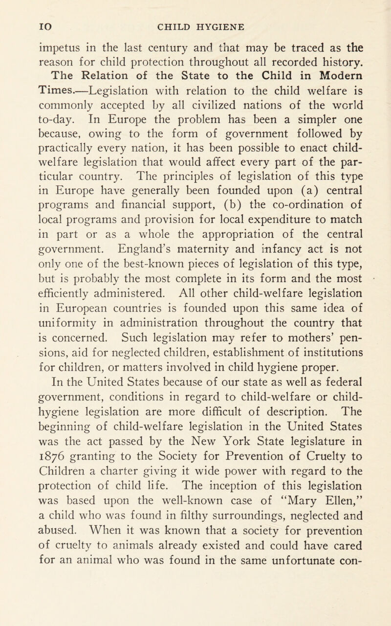 impetus in the last century and that may be traced as the reason for child protection throughout all recorded history. The Relation of the State to the Child in Modern Times.—Legislation with relation to the child welfare is commonly accepted by all civilized nations of the world to-day. In Europe the problem has been a simpler one because, owing to the form of government followed by practically every nation, it has been possible to enact child- welfare legislation that would affect every part of the par¬ ticular country. The principles of legislation of this type in Europe have generally been founded upon (a) central programs and financial support, (b) the co-ordination of local programs and provision for local expenditure to match in part or as a whole the appropriation of the central government. England’s maternity and infancy act is not only one of the best-known pieces of legislation of this type, but is probably the most complete in its form and the most efficiently administered. All other child-welfare legislation in European countries is founded upon this same idea of uniformity in administration throughout the country that is concerned. Such legislation may refer to mothers’ pen¬ sions, aid for neglected children, establishment of institutions for children, or matters involved in child hygiene proper. In the United States because of our state as well as federal government, conditions in regard to child-welfare or child- hygiene legislation are more difficult of description. The beginning of child-welfare legislation in the United States was the act passed by the New York State legislature in 1876 granting to the Society for Prevention of Cruelty to Children a charter giving it wide power with regard to the protection of child life. The inception of this legislation was based upon the well-known case of “Mary Ellen,” a child who was found in filthy surroundings, neglected and abused. When it was known that a society for prevention of cruelty to animals already existed and could have cared for an animal who was found in the same unfortunate con-