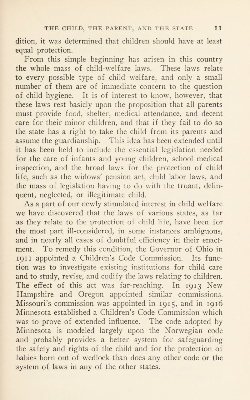 dition, it was determined that children should have at least equal protection. From this simple beginning has arisen in this country the whole mass of child-welfare laws. These laws relate to every possible type of child welfare, and only a small number of them are of immediate concern to the question of child hygiene. It is of interest to know, however, that these laws rest basicly upon the proposition that all parents must provide food, shelter, medical attendance, and decent care for their minor children, and that if they fail to do so the state has a right to take the child from its parents and assume the guardianship. This idea has been extended until it has been held to include the essential legislation needed for the care of infants and young children, school medical inspection, and the broad laws for the protection of child life, such as the widows’ pension act, child labor laws, and the mass of legislation having to do with the truant, delin¬ quent, neglected, or illegitimate child. As a part of our newly stimulated interest in child welfare we have discovered that the laws of various states, as far as they relate to the protection of child life, have been for the most part ill-considered, in some instances ambiguous, and in nearly all cases of doubtful efficiency in their enact¬ ment. To remedy this condition, the Governor of Ohio in 1911 appointed a Children’s Code Commission. Its func¬ tion was to investigate existing institutions for child care and to study, revise, and codify the laws relating to children. The effect of this act was far-reaching. In 1913 New Hampshire and Oregon appointed similar commissions. Missouri’s commission was appointed in 1915, and in 1916 Minnesota established a Children’s Code Commission which was to prove of extended influence. The code adopted by Minnesota is modeled largely upon the Norwegian code and probably provides a better system for safeguarding the safety and rights of the child and for the protection of babies born out of wedlock than does any other code or the system of laws in any of the other states.