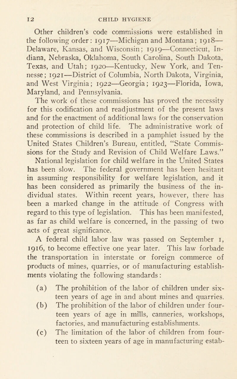 Other children’s code commissions were established in the following order: 1917—Michigan and Montana; 1918— Delaware, Kansas, and Wisconsin; 1919—Connecticut, In¬ diana, Nebraska, Oklahoma, South Carolina, South Dakota, Texas, and Utah; 1920—Kentucky, New York, and Ten- nesse; 1921—District of Columbia, North Dakota, Virginia, and West Virginia; 1922—Georgia; 1923—Florida, Iowa, Maryland, and Pennsylvania. The work of these commissions has proved the necessity for this codification and readjustment of the present laws and for the enactment of additional laws for the conservation and protection of child life. The administrative work of these commissions is described in a pamphlet issued by the United States Children’s Bureau, entitled, ‘‘State Commis¬ sions for the Study and Revision of Child Welfare Laws.” National legislation for child welfare in the United States has been slow. The federal government has been hesitant in assuming responsibility for welfare legislation, and it has been considered as primarily the business of the in¬ dividual states. Within recent years, however, there has been a marked change in the attitude of Congress with regard to this type of legislation. This has been manifested, as far as child welfare is concerned, in the passing of two acts of great significance. A federal child labor law was passed on September 1, 1916, to become effective one year later. This law forbade the transportation in interstate or foreign commerce of products of mines, quarries, or of manufacturing establish¬ ments violating the following standards: (a) The prohibition of the labor of children under six¬ teen years of age in and about mines and quarries. (b) The prohibition of the labor of children under four¬ teen years of age in mills, canneries, workshops, factories, and manufacturing establishments. (c) The limitation of the labor of children from four¬ teen to sixteen years of age in manufacturing estab-