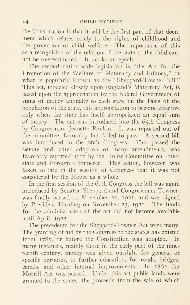 the Constitution is that it will be the first part of that docu¬ ment which relates solely to the rights of childhood and the protection of child welfare. The importance of this as a recognition of the relation of the state to the child can¬ not be overestimated. It marks an epoch. The second nation-wide legislation is “the Act for the Promotion of the Welfare of Maternity and Infancy/’ or what is popularly known as the “Sheppard-Towner bill.” This act, modeled closely upon England’s Maternity Act, is based upon the appropriation by the federal Government of sums of money annually to each state on the basis of the population of the state, this appropriation to become effective only when the state has itself appropriated an equal sum of money. The act was introduced into the 65th Congress by Congressman Jeanette Rankin. It was reported out of the committee, favorably but failed to pass. A second bill was introduced in the 66th Congress. This passed the Senate and, after adoption of many amendments, was favorably reported upon by the House Committee on Inter¬ state and Foreign Commerce. This action, however, was taken so late in the session of Congress that it was not considered by the House as a whole. In the first session of the 67th Congress the bill was again introduced by Senator Sheppard and Congressman Towner, was finally passed on November 21, 1921, and was signed by President Harding on November 23, 1921. The funds for the administration of the act did not become available until April, 1922. The precedents for the Sheppard-Towner Act were many. The granting of aid by the Congress to the states has existed from 1785, or before the Constitution was adopted. In many instances, mainly those in the early part of the nine¬ teenth century, money was given outright for general or specific purposes, to further education, for roads, bridges, canals, and other internal improvements. In 1862 the Morrill Act was passed. Under this act public lands were granted to the states, the proceeds from the sale of which