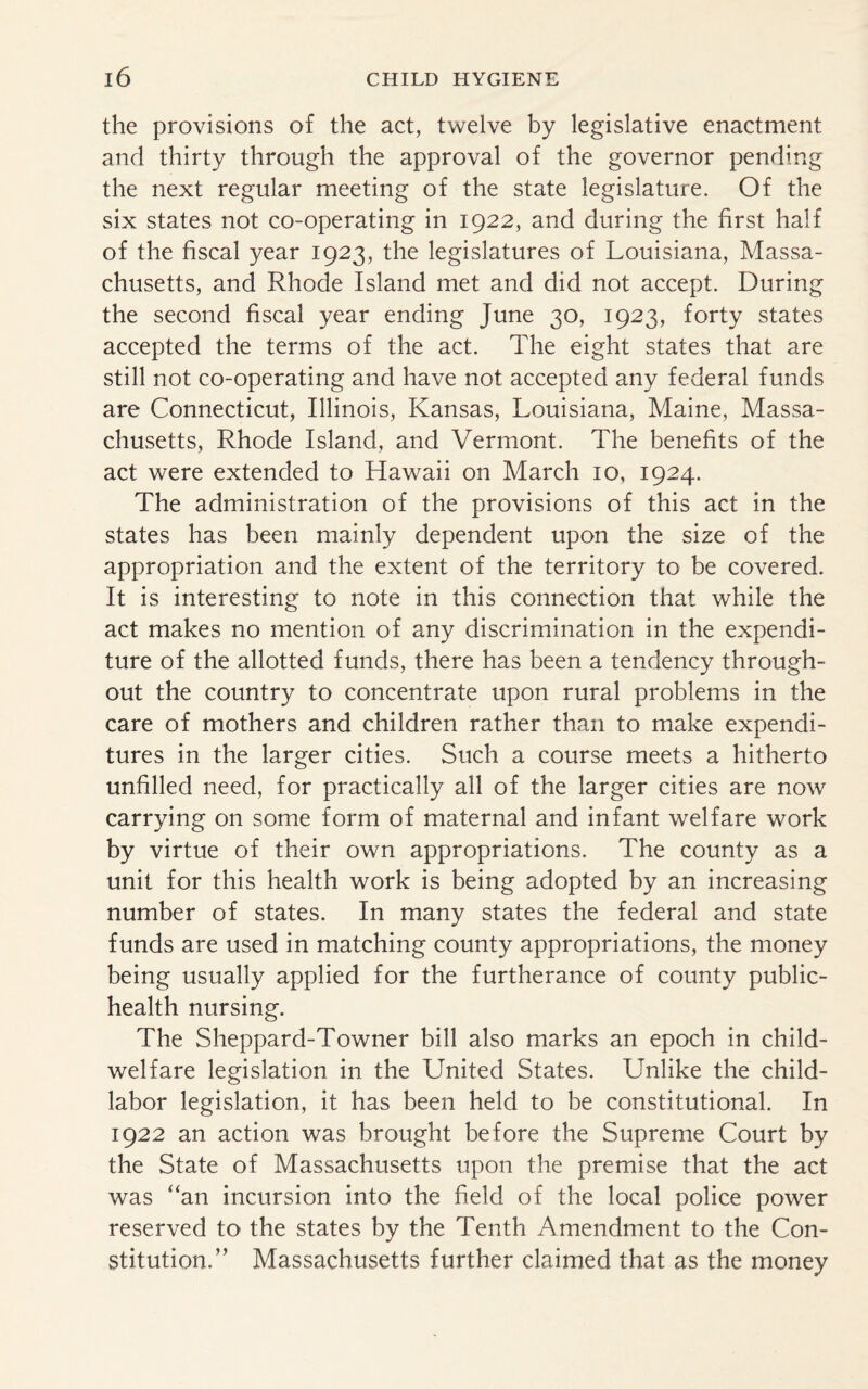 the provisions of the act, twelve by legislative enactment and thirty through the approval of the governor pending the next regular meeting of the state legislature. Of the six states not co-operating in 1922, and during the first half of the fiscal year 1923, the legislatures of Louisiana, Massa¬ chusetts, and Rhode Island met and did not accept. During the second fiscal year ending June 30, 1923, forty states accepted the terms of the act. The eight states that are still not co-operating and have not accepted any federal funds are Connecticut, Illinois, Kansas, Louisiana, Maine, Massa¬ chusetts, Rhode Island, and Vermont. The benefits of the act were extended to Hawaii on March 10, 1924. The administration of the provisions of this act in the states has been mainly dependent upon the size of the appropriation and the extent of the territory to be covered. It is interesting to note in this connection that while the act makes no mention of any discrimination in the expendi¬ ture of the allotted funds, there has been a tendency through¬ out the country to concentrate upon rural problems in the care of mothers and children rather than to make expendi¬ tures in the larger cities. Such a course meets a hitherto unfilled need, for practically all of the larger cities are now carrying on some form of maternal and infant welfare work by virtue of their own appropriations. The county as a unit for this health work is being adopted by an increasing number of states. In many states the federal and state funds are used in matching county appropriations, the money being usually applied for the furtherance of county public- health nursing. The Sheppard-Towner bill also marks an epoch in child- welfare legislation in the United States. Unlike the child- labor legislation, it has been held to be constitutional. In 1922 an action was brought before the Supreme Court by the State of Massachusetts upon the premise that the act was “an incursion into the field of the local police power reserved to the states by the Tenth Amendment to the Con¬ stitution.” Massachusetts further claimed that as the money