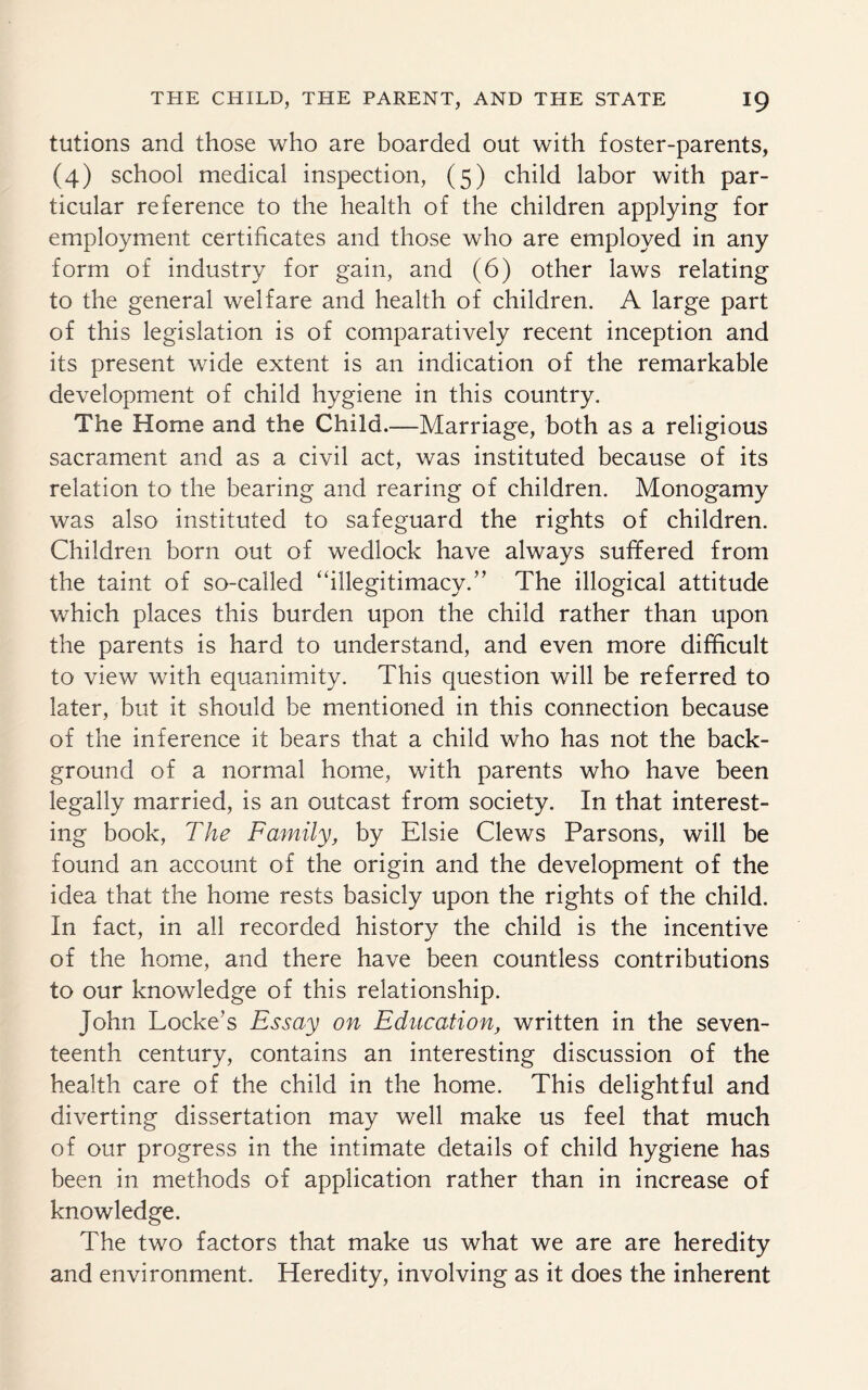 tutions and those who are boarded out with foster-parents, (4) school medical inspection, (5) child labor with par¬ ticular reference to the health of the children applying for employment certificates and those who are employed in any form of industry for gain, and (6) other laws relating to the general welfare and health of children. A large part of this legislation is of comparatively recent inception and its present wide extent is an indication of the remarkable development of child hygiene in this country. The Home and the Child.—Marriage, both as a religious sacrament and as a civil act, was instituted because of its relation to the bearing and rearing of children. Monogamy was also instituted to safeguard the rights of children. Children born out of wedlock have always suffered from the taint of so-called “illegitimacy. ” The illogical attitude which places this burden upon the child rather than upon the parents is hard to understand, and even more difficult to view with equanimity. This question will be referred to later, but it should be mentioned in this connection because of the inference it bears that a child who has not the back¬ ground of a normal home, with parents who have been legally married, is an outcast from society. In that interest¬ ing book, The Family, by Elsie Clews Parsons, will be found an account of the origin and the development of the idea that the home rests basicly upon the rights of the child. In fact, in all recorded history the child is the incentive of the home, and there have been countless contributions to our knowledge of this relationship. John Locke’s Essay on Education, written in the seven¬ teenth century, contains an interesting discussion of the health care of the child in the home. This delightful and diverting dissertation may well make us feel that much of our progress in the intimate details of child hygiene has been in methods of application rather than in increase of knowledge. The two factors that make us what we are are heredity and environment. Heredity, involving as it does the inherent